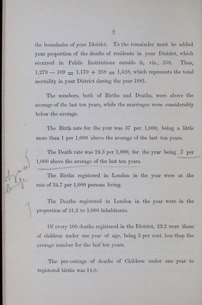 2 the boundaries of your District. To the remainder must be added your proportion of the deaths of residents in your District, which occurred in Public Institutions outside it, viz., 258. Thus, 1,279 — 109 = 1,170 + 258 = 1,428, which represents the total mortality in your District during the year 1881. The numbers, both of Births and Deaths, were above the average of the last ten years, while the marriages were considerably below the average. The Birth rate for the year was 37 per 1,000, being a little more than 1 per 1,000 above the average of the last ten years. The Death rate was 24.3 per 1,000, for the year being .7 per 1,000 above the average of the last ten years. The Births registered in London in the year were at the rate of 34.7 per 1,000 persons living. The Deaths registered in London in the year were in the proportion of 21.2 to 1,000 inhabitants. Of every 100 deaths registered in the District, 23.2 were those of children under one year of age, being 3 per cent, less than the average number for the last ten years. The per-centage of deaths of Children under one year to registered births was 14.8.
