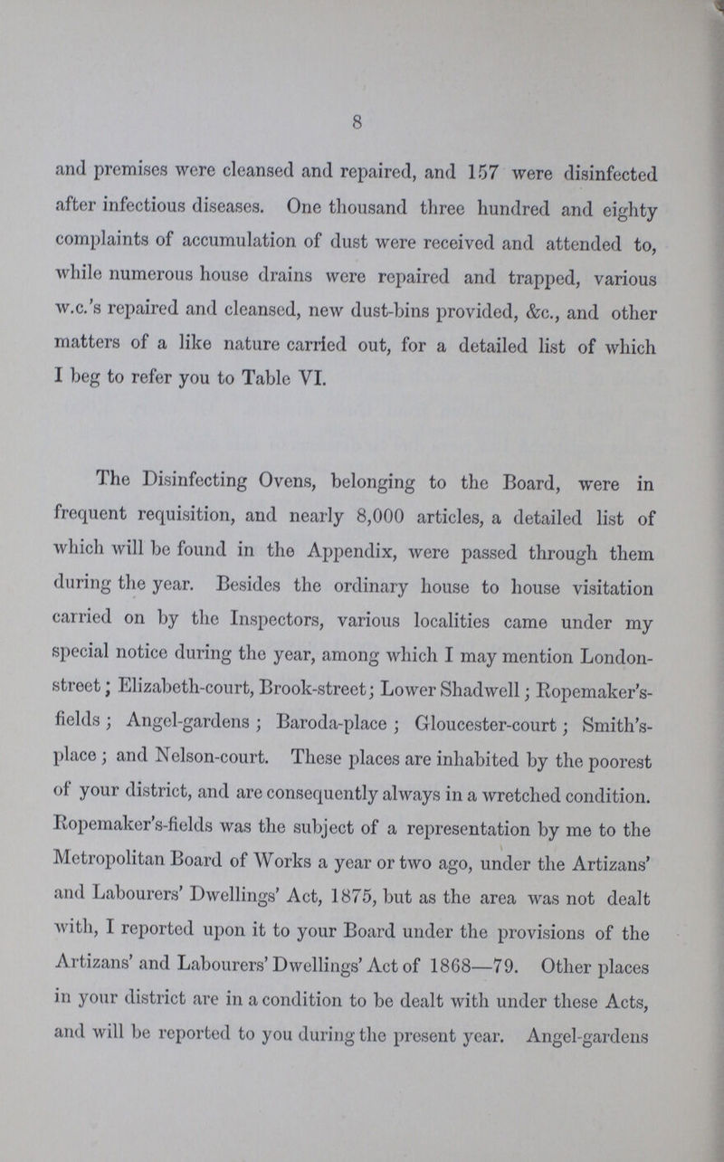 8 and premises were cleansed and repaired, and 157 were disinfected after infectious diseases. One thousand three hundred and eighty complaints of accumulation of dust were received and attended to, while numerous house drains were repaired and trapped, various w.c.'s repaired and cleansed, new dust-bins provided, &c., and other matters of a like nature carried out, for a detailed list of which I beg to refer you to Table VI. The Disinfecting Ovens, belonging to the Board, were in frequent requisition, and nearly 8,000 articles, a detailed list of which will be found in the Appendix, were passed through them during the year. Besides the ordinary house to house visitation carried on by the Inspectors, various localities came under my special notice during the year, among which I may mention London street ; Elizabeth-court, Brook-street; Lower Shadwell; Kopemaker's fields ; Angel-gardens ; Baroda-place ; Gloucester-court; Smith's place ; and Nelson-court. These places are inhabited by the poorest of your district, and are consequently always in a wretched condition. Eopemaker's-fields was the subject of a representation by me to the Metropolitan Board of Works a year or two ago, under the Artizans* and Labourers' Dwellings' Act, 1875, but as the area was not dealt with, I reported upon it to your Board under the provisions of the Artizans' and Labourers' Dwellings' Act of 1868—79. Other places in your district are in a condition to be dealt with under these Acts, and will be reported to you during the present year. Angel-gardens