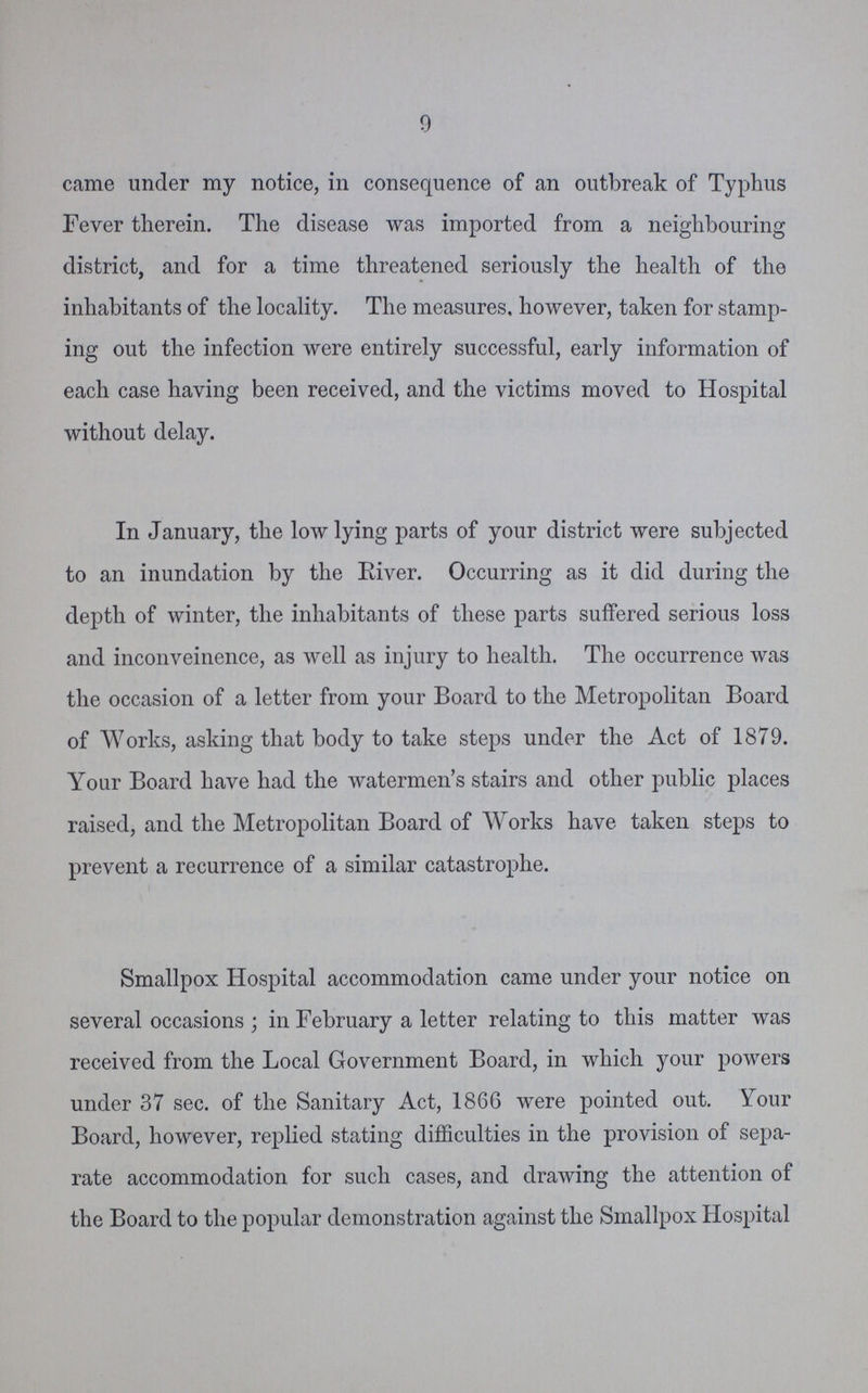 9 came under my notice, in consequence of an outbreak of Typhus Fever therein. The disease was imported from a neighbouring district, and for a time threatened seriously the health of the inhabitants of the locality. The measures, however, taken for stamp ing out the infection were entirely successful, early information of each case having been received, and the victims moved to Hospital without delay. In January, the low lying parts of your district were subjected to an inundation by the River. Occurring as it did during the depth of winter, the inhabitants of these parts suffered serious loss and inconveinence, as well as injury to health. The occurrence was the occasion of a letter from your Board to the Metropolitan Board of Works, asking that body to take steps under the Act of 1879. Your Board have had the watermen's stairs and other public places raised, and the Metropolitan Board of Works have taken steps to prevent a recurrence of a similar catastrophe. Smallpox Hospital accommodation came under your notice on several occasions ; in February a letter relating to this matter was received from the Local Government Board, in which your powers under 37 sec. of the Sanitary Act, 1866 were pointed out. Your Board, however, replied stating difficulties in the provision of sepa rate accommodation for such cases, and drawing the attention of the Board to the popular demonstration against the Smallpox Hospital