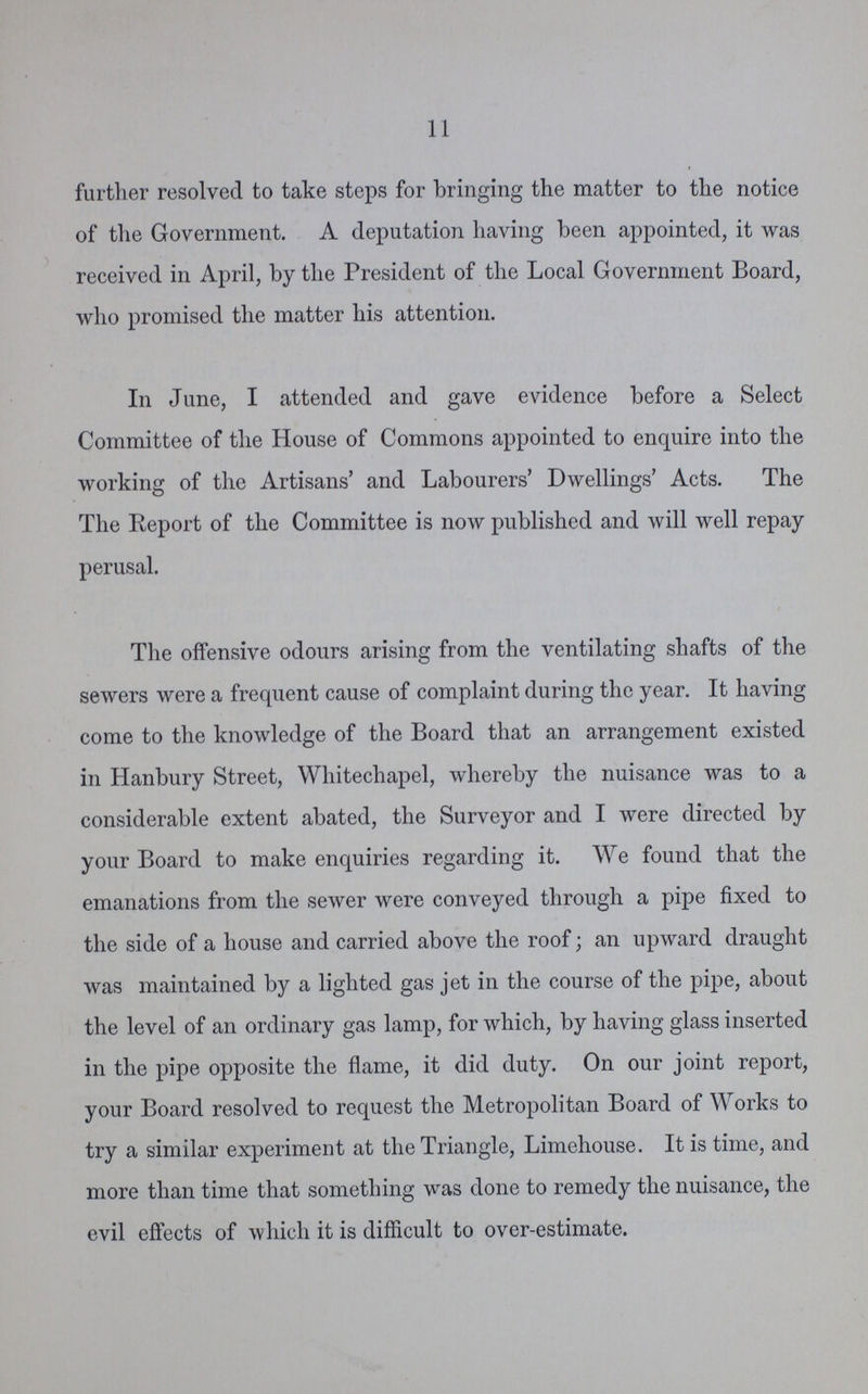11 further resolved to take steps for bringing the matter to the notice of the Government. A deputation having been appointed, it was received in April, by the President of the Local Government Board, who promised the matter his attention. In June, I attended and gave evidence before a Select Committee of the House of Commons appointed to enquire into the working of the Artisans' and Labourers' Dwellings' Acts. The The Report of the Committee is now published and will well repay perusal. The offensive odours arising from the ventilating shafts of the sewers were a frequent cause of complaint during the year. It having come to the knowledge of the Board that an arrangement existed in Hanbury Street, Whitechapel, whereby the nuisance was to a considerable extent abated, the Surveyor and I were directed by your Board to make enquiries regarding it. We found that the emanations from the sewer were conveyed through a pipe fixed to the side of a house and carried above the roof; an upward draught was maintained by a lighted gas jet in the course of the pipe, about the level of an ordinary gas lamp, for which, by having glass inserted in the pipe opposite the flame, it did duty. On our joint report, your Board resolved to request the Metropolitan Board of Works to try a similar experiment at the Triangle, Limehouse. It is time, and more than time that something was done to remedy the nuisance, the evil effects of which it is difficult to over-estimate.
