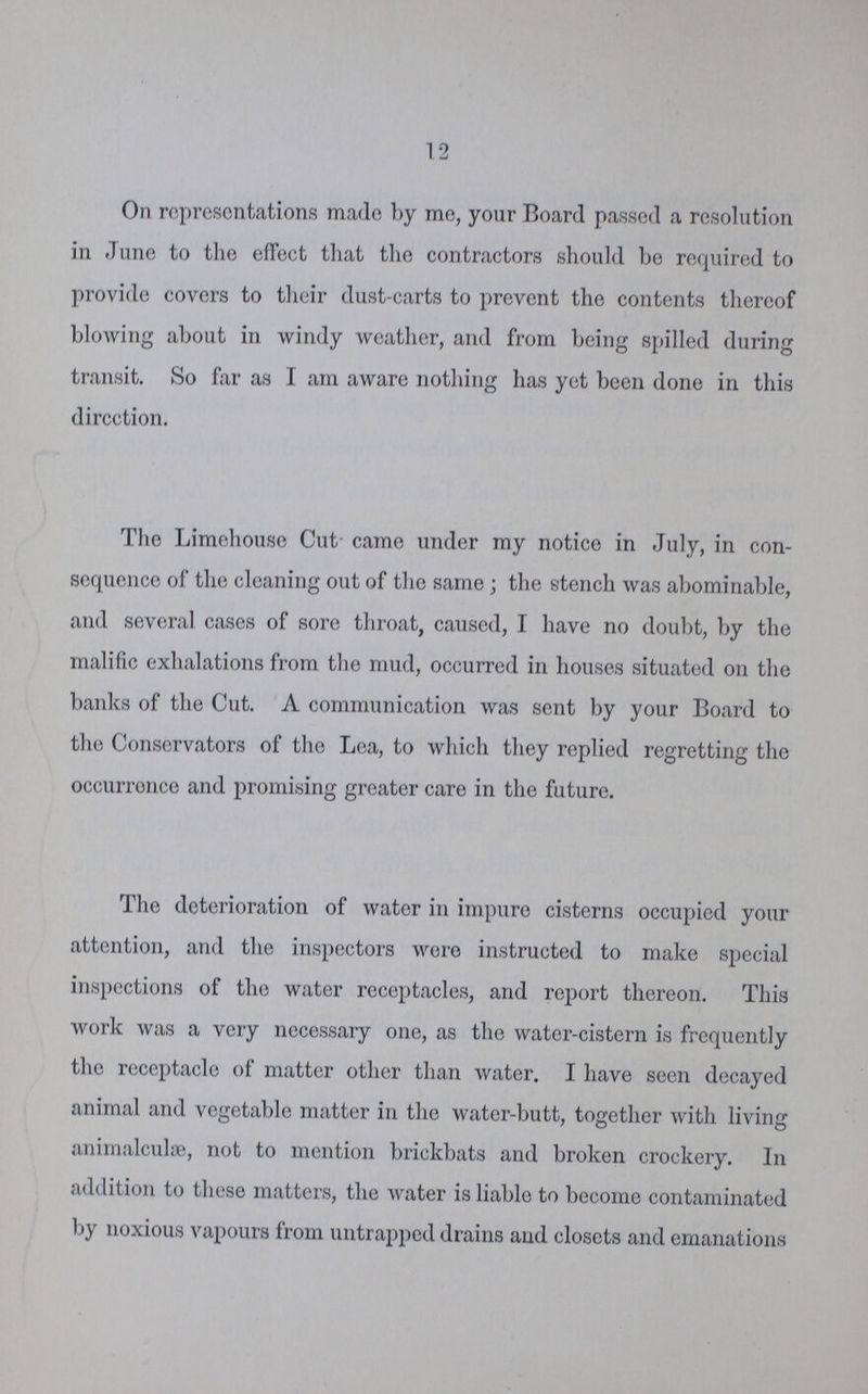 12 On representations made by mo, your Board passed a resolution in June to the effect that the contractors should be required to provide covers to their dust-carts to prevent the contents thereof blowing about in windy weather, and from being spilled during transit. So far as I am aware nothing has yet been done in this direction. The Limehouse Cut came under my notice in July, in con sequence of the cleaning out of the same ; the stench was abominable, and several cases of sore throat, caused, I have no doubt, by the malific exhalations from the mud, occurred in houses situated on the banks of the Cut. A communication was sent by your Board to the Conservators of the Lea, to which they replied regretting the occurrence and promising greater care in the future. The deterioration of water in impure cisterns occupied your attention, and the inspectors were instructed to make special inspections of the water receptacles, and report thereon. This work was a very necessary one, as the water-cistern is frequently the receptacle of matter other than water. I have seen decayed animal and vegetable matter in the water-butt, together with living animalculse, not to mention brickbats and broken crockery. In addition to these matters, the water is liable to become contaminated by noxious vapours from untrapped drains and closets and emanations