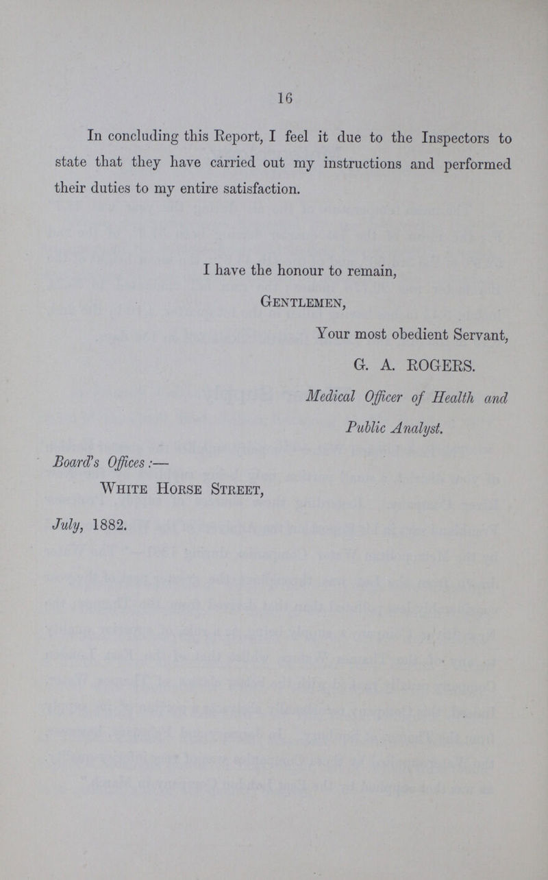 16 In concluding this Report, I feel it due to the Inspectors to state that they have carried out my instructions and performed their duties to my entire satisfaction. I have the honour to remain, Gentlemen, Your most obedient Servant, G. A. ROGERS. Medical Officer of Health and Public Analyst. Board's Offices:— White Horse Street, July, 1882.