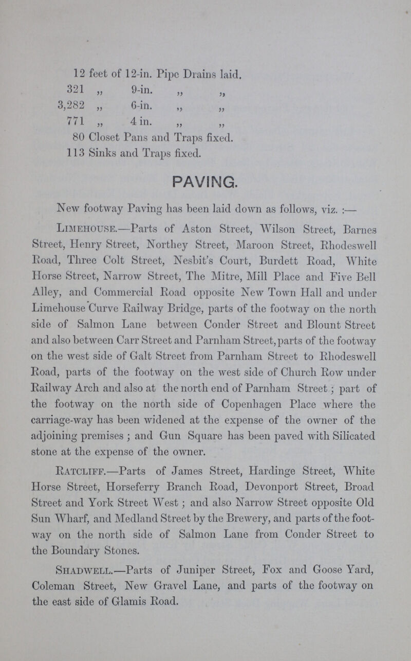12 feet of 12-in. Pipe Drains laid. 321 „ 9-in. „ „ 3,282 „ 6-in. „ „ 771 „ 4 in. „ „ 80 Closet Pans and Traps fixed. 113 Sinks and Traps fixed. PAVING. New footway Paving has been laid down as follows, viz.:— Limehouse.—Parts of Aston Street, Wilson Street, Barnes Street, Henry Street, Northey Street, Maroon Street, Rhodeswell Road, Three Colt Street, Nesbit's Court, Burdett Road, White Horse Street, Narrow Street, The Mitre, Mill Place and Five Bell Alley, and Commercial Road opposite New Town Hall and under Limehouse Curve Railway Bridge, parts of the footway on the north side of Salmon Lane between Conder Street and Blount Street and also between Carr Street and Parnham Street, parts of the footway on the west side of Galt Street from Parnham Street to Rhodeswell Road, parts of the footway on the west side of Church Row under Railway Arch and also at the north end of Parnham Street; part of the footway on the north side of Copenhagen Place where the carriage-way has been widened at the expense of the owner of the adjoining premises; and Gun Square has been paved with Silicated stone at the expense of the owner. Ratcliff.—Parts of James Street, Hardinge Street, White Horse Street, Horseferry Branch Road, Devonport Street, Broad Street and York Street West; and also Narrow Street opposite Old Sun Wharf, and Medland Street by the Brewery, and parts of the foot way on the north side of Salmon Lane from Conder Street to the Boundary Stones. Shadwell.—Parts of Juniper Street, Fox and Goose Yard, Coleman Street, New Gravel Lane, and parts of the footway on the east side of Glamis Road.