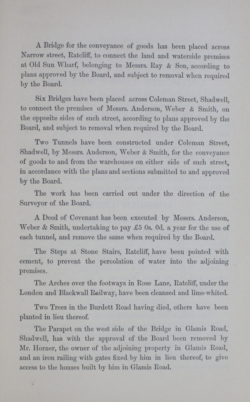 A Bridge for the conveyance of goods has been placed across Narrow street, Ratcliff, to connect the land and waterside premises at Old Sun Wharf, belonging to Messrs. Ray & Son, according to plans approved by the Board, and subject to removal when required by the Board. Six Bridges have been placed across Coleman Street, Shadwell, to connect the premises of Messrs. Anderson, Weber & Smith, on the opposite sides of such street, according to plans approved by the Board, and subject to removal when required by the Board. Two Tunnels have been constructed under Coleman Street, Shadwell, by Messrs. Anderson, Weber & Smith, for the conveyance of goods to and from the warehouses on either side of such street, in accordance with the plans and sections submitted to and approved by the Board. The work has been carried out under the direction of the Surveyor of the Board. A Deed of Covenant has been executed by Messrs. Anderson, Weber & Smith, undertaking to pay £5 Os. Od. a year for the use of each tunnel, and remove the same when required by the Board. The Steps at Stone Stairs, Ratcliff, have been pointed with cement, to prevent the percolation of water into the adjoining premises. The Arches over the footways in Rose Lane, Ratcliff, under the London and Blackwall Railway, have been cleansed and lime-whited. Two Trees in the Burdett Road having died, others have been planted in lieu thereof. The Parapet on the west side of the Bridge in Glamis Road, Shadwell, has with the approval of the Board been removed by Mr. Horner, the owner of the adjoining property in Glamis Road, and an iron railing with gates fixed by him in lieu thereof, to give access to the houses built by him in Glamis Road.