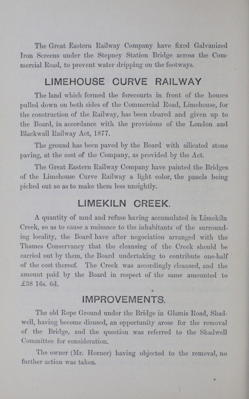 The Great Eastern Railway Company have fixed Galvanized Iron Screens under the Stepney Station Bridge across the Com mercial Road, to prevent water dripping on the footways. LIMEHOUSE CURVE RAILWAY The land which formed the forecourts in front of the houses pulled down on both sides of the Commercial Road, Limehouse, for the construction of the Railway, has been cleared and given up to the Board, in accordance with the provisions of the London and Blackwall Railway Act, 1877. The ground has been paved by the Board with silicated stone paving, at the cost of the Company, as provided by the Act. The Great Eastern Railway Company have painted the Bridges of the Limehouse Curve Railway a light color, the panels being picked out so as to make them less unsightly. LIMEKILN CREEK. A quantity of mud and refuse having accumulated in Limekiln Creek, so as to cause a nuisance to the inhabitants of the surround ing locality, the Board have after negociation arranged with the Thames Conservancy that the cleansing of the Creek should be carried out by them, the Board undertaking to contribute one-half of the cost thereof. The Creek was accordingly cleansed, and the amount paid by the Board in respect of the same amounted to £38 16s. 6d. IMPROVEMENTS. The old Rope Ground under the Bridge in Glamis Road, Shad well, having become disused, an opportunity arose for the removal of the Bridge, and the question was referred to the Shadwell Committee for consideration. The owner (Mr. Horner) having objected to the removal, no further action was taken.