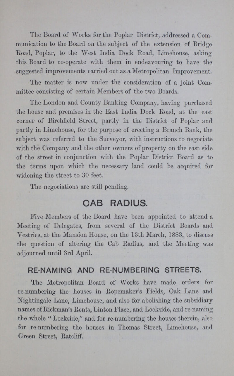 The Board of Works for the Poplar District, addressed a Com munication to the Board on the subject of the extension of Bridge Road, Poplar, to the West India Dock Road, Limehouse, asking this Board to co-operate with them in endeavouring to have the suggested improvements carried out as a Metropolitan Improvement. The matter is now under the consideration of a joint Com mittee consisting of certain Members of the two Boards. The London and County Banking Company, having purchased the house and premises in the East India Dock Road, at the east corner of Birchfield Street, partly in the District of Poplar and partly in Limehouse, for the purpose of erecting a Branch Bank, the subject was referred to the Surveyor, with instructions to negociate with the Company and the other owners of property on the east side of the street in conjunction with the Poplar District Board as to the terms upon which the necessary land could be acquired for widening the street to 30 feet. The negociations are still pending. CAB RADIUS. Five Members of the Board have been appointed to attend a Meeting of Delegates, from several of the District Boards and Vestries, at the Mansion House, on the 13th March, 1883, to discuss the question of altering the Cab Radius, and the Meeting was adjourned until 3rd April. RE-NAMING AND RE-NUMBERING STREETS. The Metropolitan Board of Works have made orders for re-numbering the houses in Ropemaker's Fields, Oak Lane and Nightingale Lane, Limehouse, and also for abolishing the subsidiary names of Rickman's Rents, Linton Place, and Lockside, and re-naming the whole Lockside, and for re-numbering the houses therein, also for re-numbering the houses in Thomas Street, Limehouse, and Green Street, Ratcliff.
