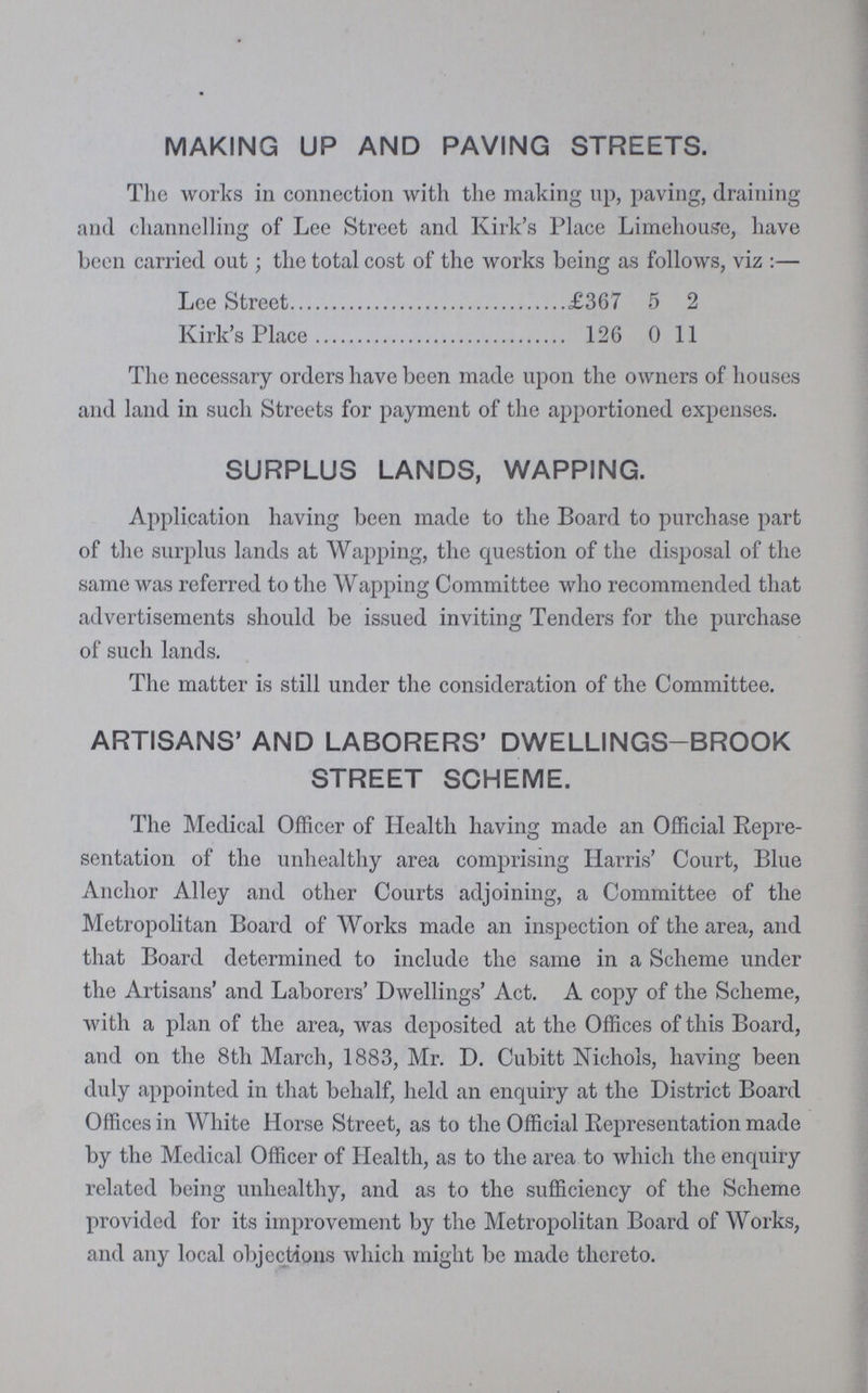 MAKING UP AND PAVING STREETS. The works in connection with the making up, paving, draining and channelling of Lee Street and Kirk's Place Limehouse, have been carried out; the total cost of the works being as follows, viz:— Lee Street £367 5 2 Kirk's Place 126 0 11 The necessary orders have been made upon the owners of houses and land in such Streets for payment of the apportioned expenses. SURPLUS LANDS, WAPPING. Application having been made to the Board to purchase part of the surplus lands at Wapping, the question of the disposal of the same was referred to the Wapping Committee who recommended that advertisements should be issued inviting Tenders for the purchase of such lands. The matter is still under the consideration of the Committee. ARTISANS' AND LABORERS' DWELLINGS-BROOK STREET SCHEME. The Medical Officer of Health having made an Official Repre sentation of the unhealthy area comprising Harris' Court, Blue Anchor Alley and other Courts adjoining, a Committee of the Metropolitan Board of Works made an inspection of the area, and that Board determined to include the same in a Scheme under the Artisans' and Laborers' Dwellings' Act. A copy of the Scheme, with a plan of the area, was deposited at the Offices of this Board, and on the 8th March, 1883, Mr. D. Cubitt Nichols, having been duly appointed in that behalf, held an enquiry at the District Board Offices in White Horse Street, as to the Official Representation made by the Medical Officer of Health, as to the area to which the enquiry related being unhealthy, and as to the sufficiency of the Scheme provided for its improvement by the Metropolitan Board of Works, and any local objections which might be made thereto.