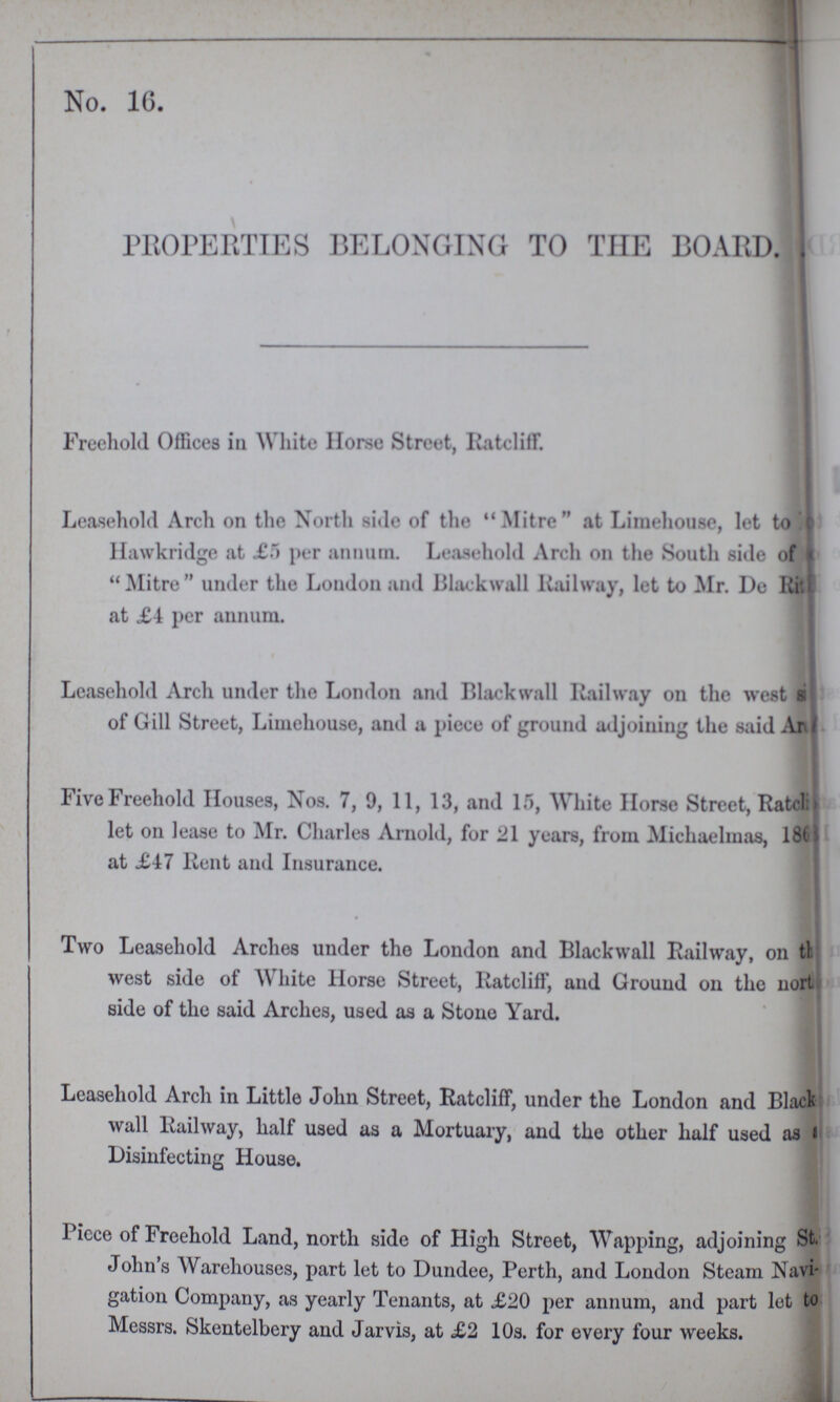 No. 16. PROPERTIES BELONGING TO THE BOARD. Freehold Offices in White Horse Street, Ratcliff. Leasehold Arch on the North side of the Mitre at Limehouse, let to Hawkridge at £5 per annum. Leasehold Arch on the South side of Mitre under the London and Blackball Railway, let to Mr. Do Rit??? at £4 per annum. Leasehold Arch under the London and Black wall Railway on the west side of Gill Street, Limehouse, and a piece of ground adjoining the said A??? Five Freehold Houses, Nos. 7, 9, 11, 13, and 15, White Horse Street, Ratcliff let on lease to Mr. Charles Arnold, for 21 years, from Michaelmas, 18??? at £47 Rent and Insurance. Two Leasehold Arches under the London and Blackwall Railway, on the west side of White Horse Street, Ratcliff, and Ground on the nort side of the said Arches, used as a Stone Yard. Leasehold Arch in Little John Street, Ratcliff, under the London and Black wall Railway, half used as a Mortuary, and the other half used as a Disinfecting House. Piece of Freehold Land, north side of High Street, Wapping, adjoining St. John's Warehouses, part let to Dundee, Perth, and London Steam Navi gation Company, as yearly Tenants, at £20 per annum, and part lot to Messrs. Skentelbery and Jarvis, at £2 10s. for every four weeks.