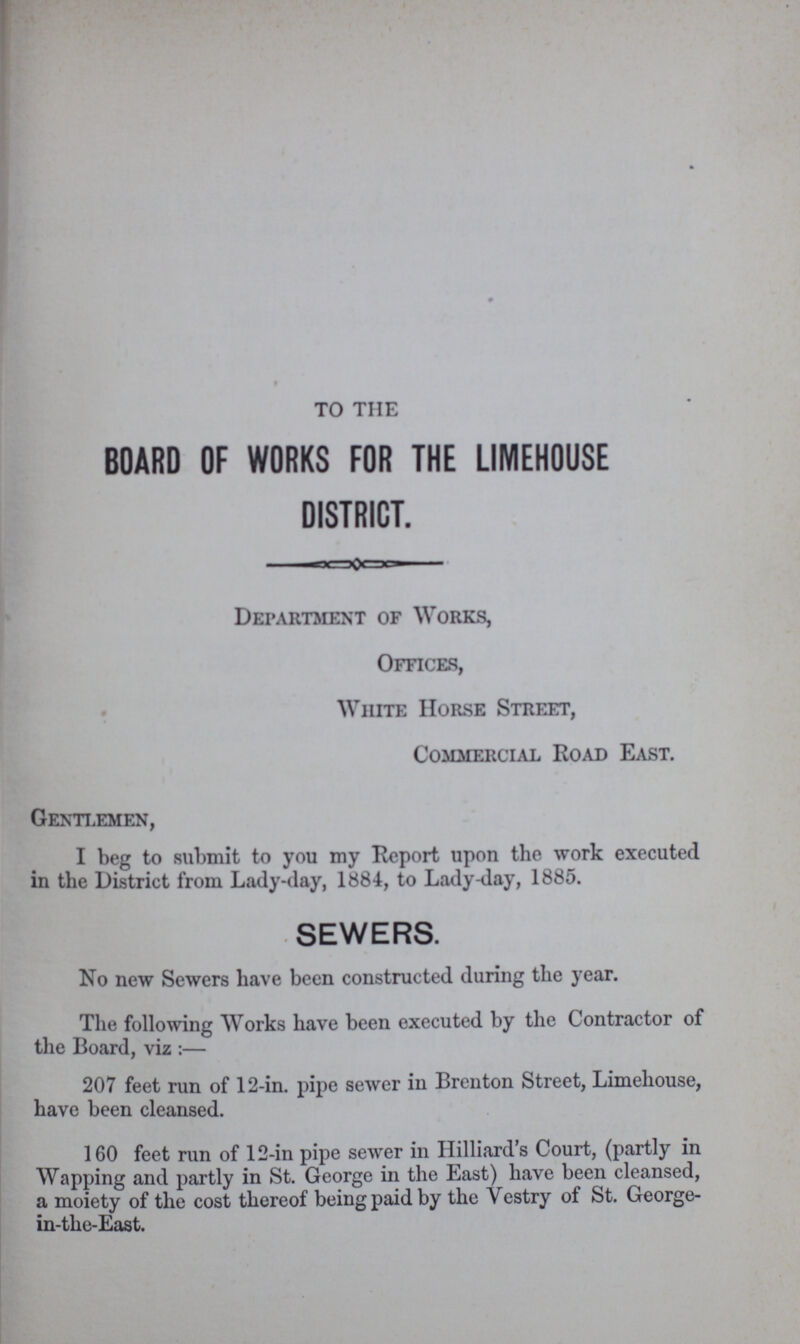 TO TIIE BOARD OF WORKS FOR THE LIMEHOUSE DISTRICT. Department of Works, Offices, White Horse Street, Commercial Road East. Gentlemen, I beg to submit to you my Report upon the work executed in the District from Lady-day, 1884, to Lady-day, 1885. SEWERS. No new Sewers have been constructed during the year. The following Works have been executed by the Contractor of the Board, viz :— 207 feet run of 12-in. pipe sewer in Brenton Street, Limehouse, have been cleansed. 160 feet run of 12-in pipe sewer in Hilliard's Court, (partly in Wapping and partly in St. George in the East) have been cleansed, a moiety of the cost thereof being paid by the Vestry of St. George in-the-East.