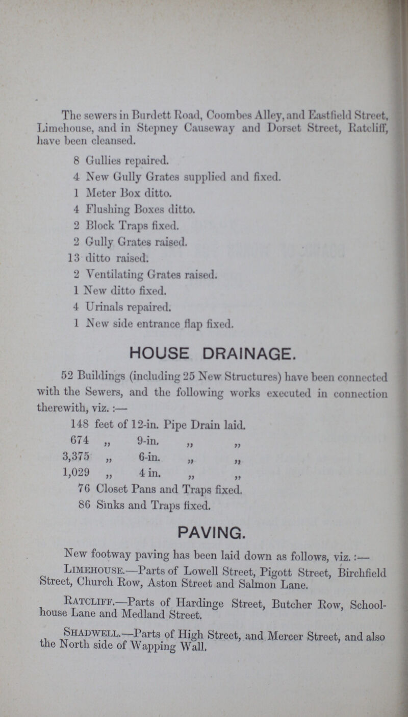 The sewers in Burdett Road, Coombes Alley, and Eastfield Street, Limehouse, and in Stepney Causeway and Dorset Street, Ratec1iff, have been cleansed. 8 Gullies repaired. 4 New Gully Grates supplied and fixed. 1 Meter Box ditto. 4 Flushing Boxes ditto. 2 Block Traps fixed. 2 Gully Grates raised. 13 ditto raised. 2 Ventilating Grates raised. 1 New ditto fixed. 4 Urinals repaired. 1 New side entrance flap fixed. HOUSE DRAINAGE. 52 Buildings (including 25 New Structures) have been connected with the Sewers, and the following works executed in connection therewith, viz.:— 148 feet of 12-in. Pipe Drain laid. 674 „ 9-in. „ „ 3,375 ,, G-in. ,, „ 1,029 „ 4 in. „ „ 76 Closet Pans and Traps fixed. 86 Sinks and Traps fixed. PAVING. New footway paving has been laid down as follows, viz.:— Limehouse.—Parts of Lowell Street, Pigott Street, Birchfield Street, Church Row, Aston Street and Salmon Lane. Ratcliff.—Parts of Hardinge Street, Butcher Row, School house Lane and Medland Street. Shad well.—Parts of High Street, and Mercer Street, and also the North side of Wapping Wall.