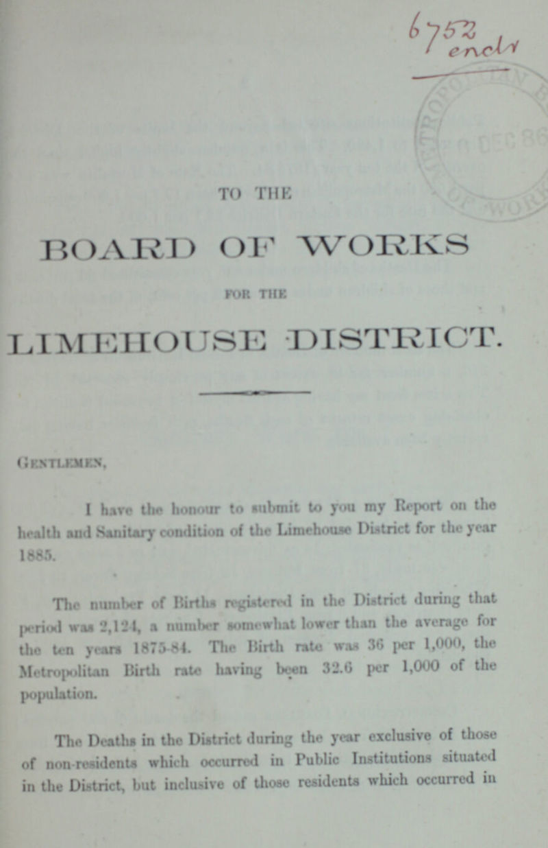 6752 ench TO THE BOARD OF WORKS for the LIMEHOUSE DISTRICT. GENTLEMEX, I hare the honour to submit to you my Report on the health and Sanitary condition of the Limehouse District for the year 1885. The number of Births registered in the District daring that period was 2,121, a number somewhat lower than the average for the ten yean 1875-84. The Birth rate wan 36 per 1,000, the Metropolitan Birth rata having been 32.6 per 1,000 of the population. The Deaths in the District during the year exclusive of those of non-residents which occurred in Public Institutions situated in the District, but inclusive of those residents which occurred in