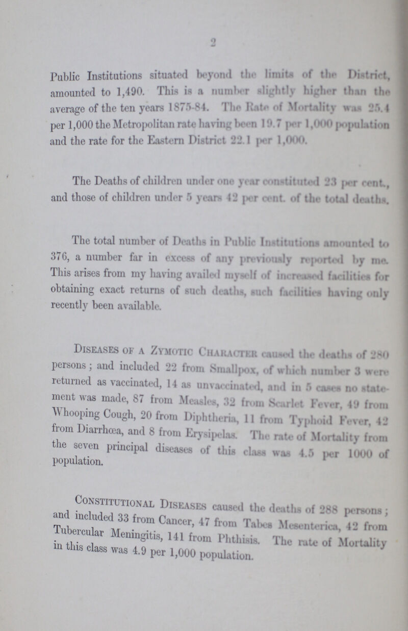 2 Public Institutions situated beyond the limits of the District, amounted to 1,490. This is a number slightly higher than the average of the ten years 1875-84. The Rate of Mortality was 25.4 per 1,000 the Metropolitan rate having been 19.7 per 1,000 population and the rate for the Eastern District 22.1 per 1,000. The Deaths of children under one constituted 23 per cent., and those of children under 5 year 42 per cent. of the total deaths. The total number of Deaths in Public Institutions amounted to 376, a number far in excess of any previously reported by me. This arises from my having availed myself of increased facilities for obtaining exact returns of such deaths, such facilities having only recently been available. Diseases of a Zymotic Character caused the deaths of 280 persons; and included -'2 from Smallpox, of which number 3 were returned as vaccinated, 14 as unvaccinated, and in 5 cases no state- ment was made, 87 from Measles, 32 from Scarlet Fever, 49 from Whooping Cough, 20 from Diphtheria, 11 from Typhoid Fever, 42 from Diarrhœa, and 8 from Erysipelas. The rate of Mortality from the seven principal diseases of this class was 4.5 par 1000 of population. Constitutional Diseases caused the deaths of 288 persons; and included 33 from Cancer, 47 from Mesenterica, 42 from Tubercular Meningitis, 141 from Phthisis. The rate of Mortality in this class was 4.9 per 1,000 population.