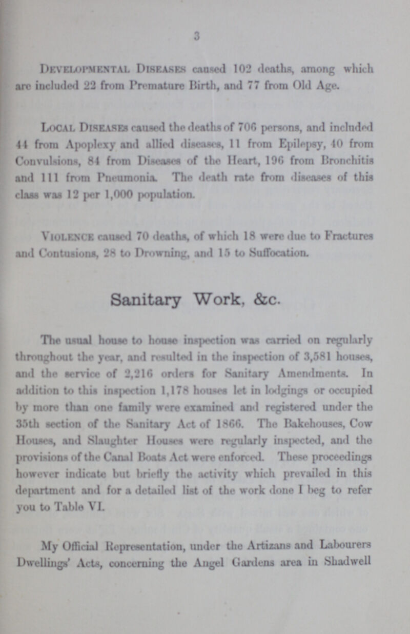 3 Developmental Diseases caused 102 deaths, among which are included 22 from Premature Birth, and 77 from Old Age. Local Diseases caused the deaths of 706 persons, and included 44 from Apoplexy and allied disease, 11 from Epilepsy, 40 from Convulsions, 84 from Disease of the Heart, 196 from Bronchitis and 111 from Pneumonia. The death rate from diseases of this class was 12 per 1,000 population. Violence caused 70 deaths, of which 18 were due to Fractures and Contusions, 28 to Drowning, and 15 to Suffocation. Sanitary Work, &c. The usual house to house inspection was carried on regularly throughout the year, and resulted in the inspection of 3,581 house*, and the service of 2,216 orders for Sanitary Amendments. In addition to this inspection 1,178 houses let in lodgings or occupied by more than one family were examined and registered under the 35th section of the Sanitary Act of 1866. The Bakehouses, Cow House*, and Slaughter Houses were regularly inspected, and the provisions of the Canal Boats Act were enforced These proceedings however indicate but briefly the activity which prevailed in this department and for a detailed list of the work done I beg to refor you to Table VI. My Official Representation, under the Artizans and Labourers Dwellings' Acts, concerning the Angel Gardens area in Shadwell