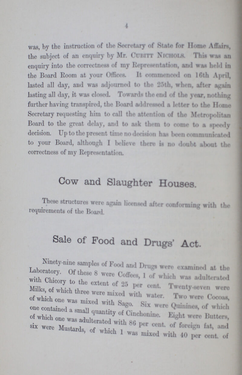 4 was by the instruction of the secretary of State for Home for Home Affairs, the subject of an enquiry by Mr. Cubitt Nichols. This was an enquiry into the correctness of my Representaltion, and was held in the Board Boom at your Offices. It commenced on 16th April. lasted all day, and was adjourned to the 25th, when, after again lasting all day, it was closed. Toward, the end of the year, nothing further having transpired. the Board addressed a letter to the Home Secretary requesting him to call the attention of the Meteropolitan Board to the great delay, and to ask then to come to a speedy decision. Up to the present time no decision has been communicated to your Board, although I believe there is no doubt about the correctness of my Replantation. Cow and Slaughter Houses. These structures were again licensed after conforming with the requirements of the Board. Sale of Food and Drugs' Act. Ninety-nine samples of Food and Drugs were examined at the Laboratory. Of these 8 were Coffees, 1 of which was adulterated with Chicory to the extent of 25 per cent. Twenty-seven were Milks, of which three were mixed with. Two were Cocoas, of which one was mixed with Sago. Six were Quinines, of which one contained a small quantity of Cinchonine. Eight were Butters, of which one was adulterated with 86 per cent. of foreign fat, and six were Mustards, of which 1 was mixed with 40 per cent. of
