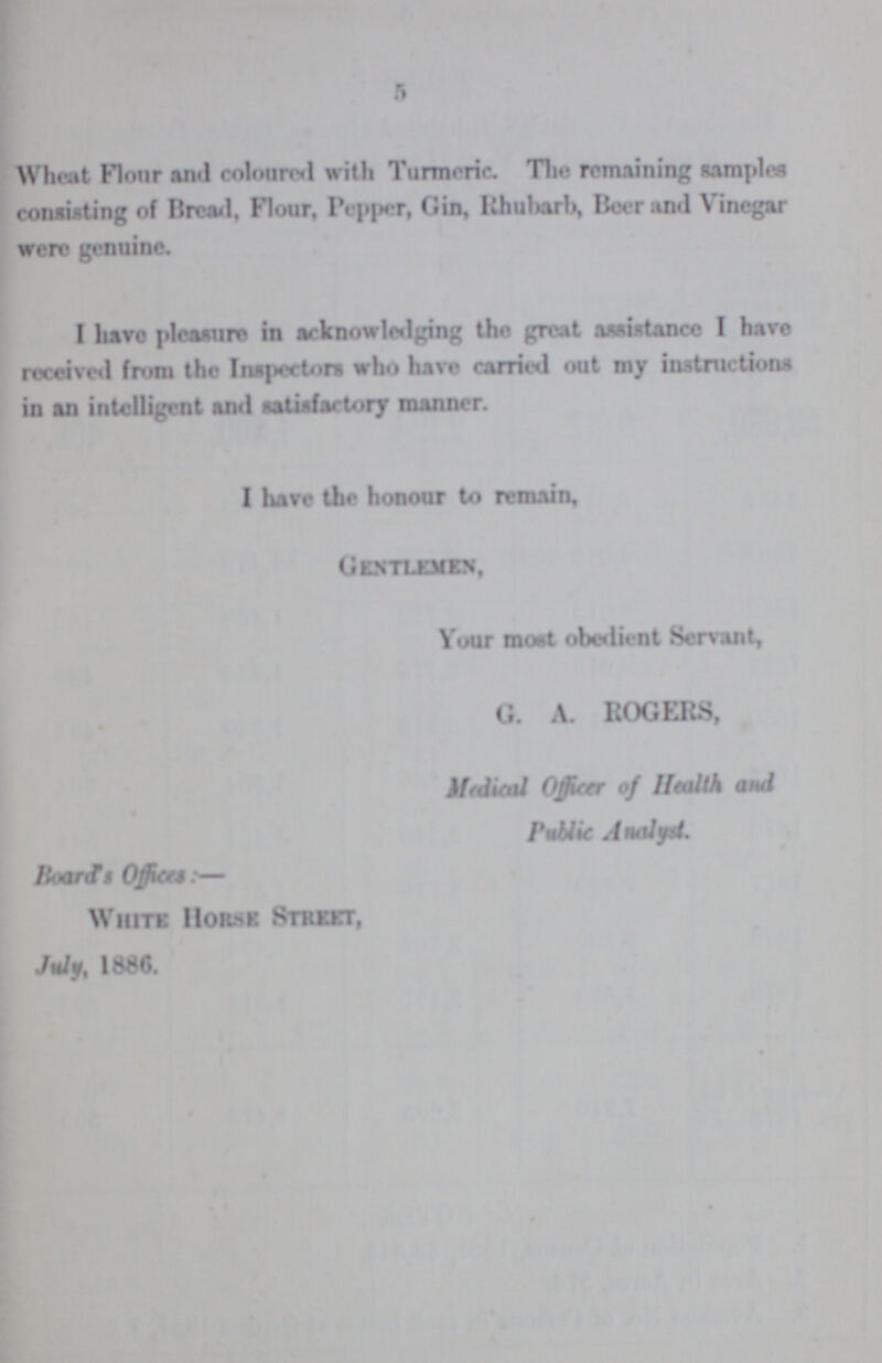 5 Wheat Flour and coloured with Turmeric. The remaining samples consisting of Bread, Flour, Pepper, Gin, Rhubarb, Beer and Vinegar were genuine. I have pleasure in acknowledging the great assistance I have received from the Inspector* who have carried out my instructions in an intelligent and satisfactory manner. I have the honour to remain, Gentlemen, Your moat obedient Servant, G. A. ROGERS, Medical Officer of Health and Public Analyst. Board's Offices:— White Hor.se Street, July, 1896.