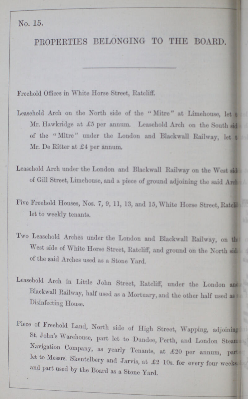 No. 15. PROPERTIES BELONGING TO THE BOARD. Freehold Offices in White llorse Street, RaUlifT. Leasehold Arch on the North side of the Mitre at Limehoose, let t Mr. Hawkridge at £5 per annum. Leasehold hold Arch on the South sid ??? of the Mitre under the London and Black wall Railway, let ??? Mr. De Ritter at £ 1 per annum. Leasehold Arch under the London and Blackwall Railway on the Wc-t of Gill Street, Limehou.se, and a of ground adjoining the aid Aitl Five Freehold Houses Nos. 7, 11, l3 amd White Horset Street, li.itdi let to weekly tenants. Two Leasehold Arches under the London and Blackball Railway, on th West side of White Horse Street, Ratcliff, litT, and ground on the- North sids of the said Arches used as a Stone Yard. Leasehold Arch in Little John Stivet, Rateliff, under the London and Blackwall Railway, half used as a Mortuary, and the other half used as Disinfecting House. Piece of Freehold Land, North side of High Street, Wapping, adjoining St. John's Warehouse, part let to Dundee, Perth, and London Stean Navigation Company, as yearly Tenants, at £20 per annum, part let to Messrs. Skentelbery and Jarvis, at £2 10s. for every four weeks, and part used by the Board as a Stone Yard.