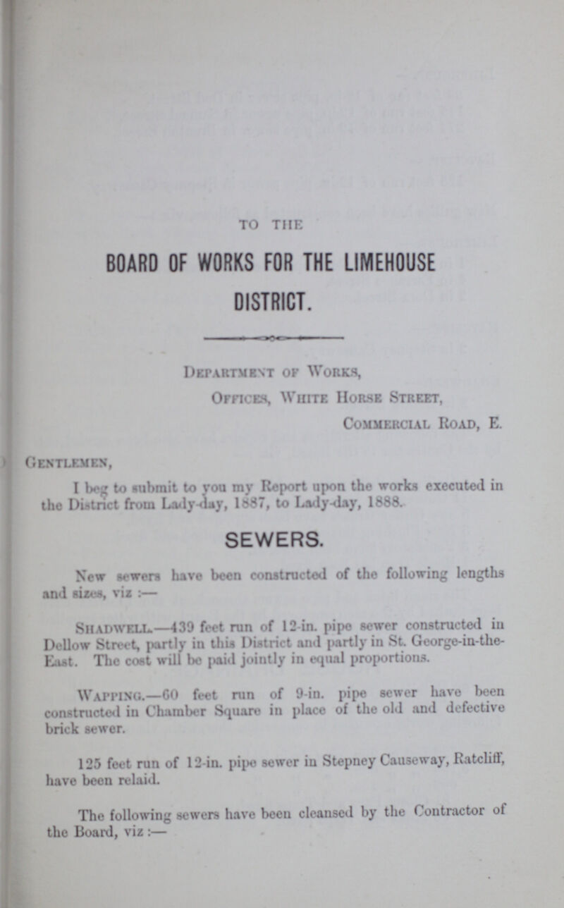 TO THE BOARD OF WORKS FOR THE LIMEHOUSE DISTRICT. Department op Works, Offices, White Hor.se Street, Commercial Road, E. Gentlemen, I bog to submit to you my Report upon the works executed in the District from Lady-day, 1687, to Lady-day, 1888. SEWERS. New Hewers have been constructed of the following lengths and sizes, vis :— SlIADWELL.—439 feet run of 12-in. pipe sewer constructed in Dellow Street, partly in this Dintrict and partly in St. George-in-the Lust. The cost will be pai-l jointly in equal proportions. Wapping.—60 feet run of 9-in. pipe sewer have been constructed in Chamber Square in place of the old and defective brick sewer. 125 feet run of 12-in. pipe sewer in Stepney Causeway, Ratcliff, have been relaid. The following sewers have bceu cleansed by the Contractor ot the Board, viz :—
