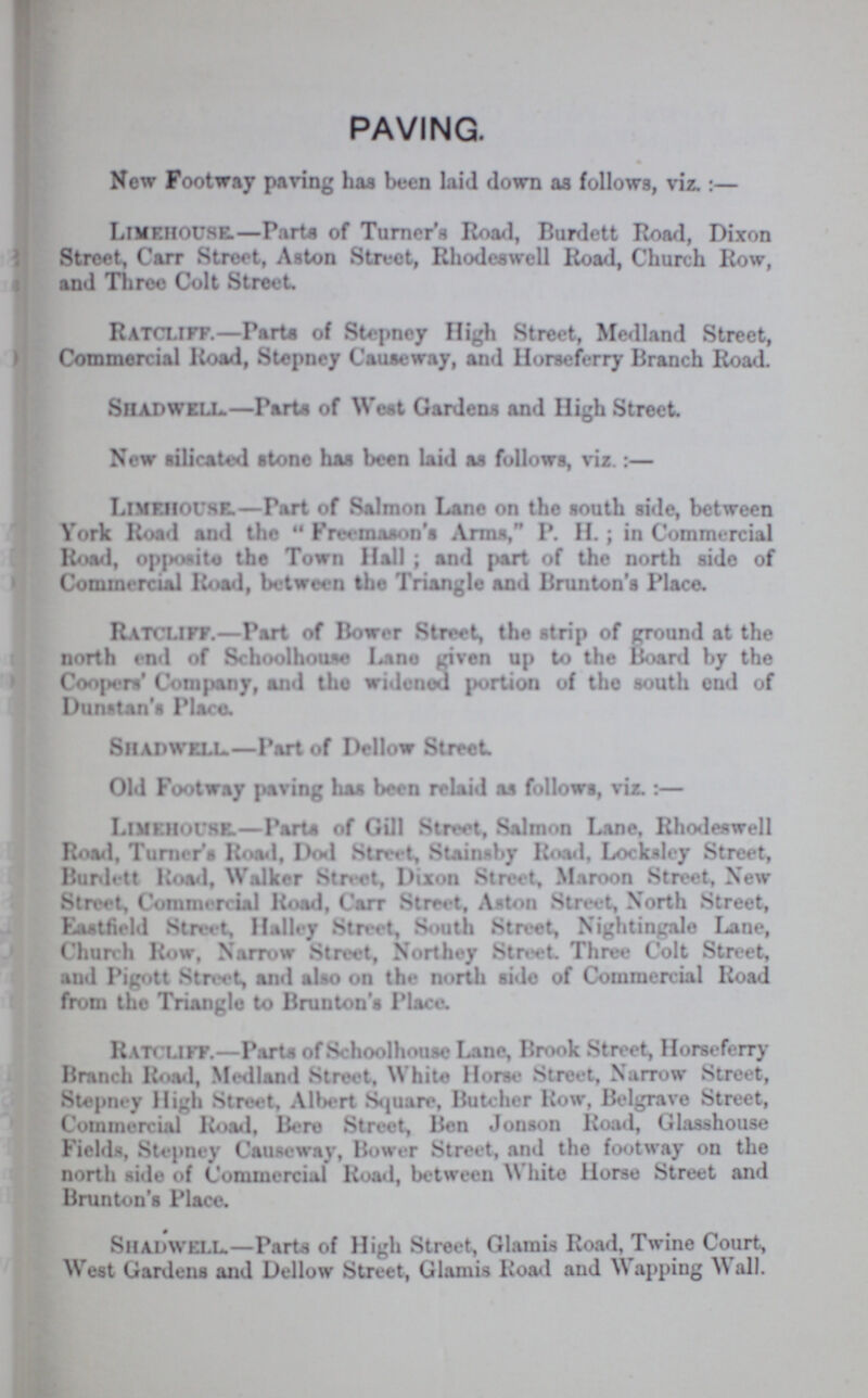 PAVING. New Footway paving has been laid down as follows, viz.:— Lime.house.—Parts of Turner's Road, Burdett Road, Dixon Street, Carr Street, Aston Struct, Rhodeswell Road, Church Row, and Three Colt Street Ratcliff.—Parts of Stepney High Street, Medland Street, Commercial Road, Stepney Causeway, and Horseferry Branch Road. Shadwell.—Parts of West Gardens and High Street. New silicated stone has been laid as follows, viz.:— LlMEHOUSE.—Part of Salmon Lane on the south side, between York Road and the Freemason's Arms, P. H.; in Commercial Road, opposite the Town Hall ; and part of the north side of Commercial Road, between the Triangle and Brunton's Place. Ratcliff.—Part of Bower Street, the strip of ground at the north end of Schoolhouae Lane given up to the Board by the Coopers' Company, and the widened portion of the south end of Dunstan'a Place. Shadwell.—Part of Dellow Street. Old Footway paving has been relaid as follows, viz. :— Limkhouse.—Part of Gill Street, Salmon Lane, Rhodeswell Road, Turner's Road, Dod Street, Stainby Road, Locksley Street, Burdett Road, Walker Street, Dixon Street, Maroon Street, New Street, Commercial Road, Carr Street, Aston Street, North Street, Eastfield Street, Hal*y Street, South Street, Nightingale Lane, Church Row, Narrow Street, Northey Street Three Colt Street, and Pigott Street and also on the north side of Commercial Road from the Triangle to Brunton's Place. Ratc liff.—Parts of Schoolhouse Lane, Brook Street, Horseferry Branch Road, Medland Street, White Horse Street, Narrow Street, Stepney High Street, Albert Square, Butcher Row, Belgrave Street, Commercial Road, Bere Street, Ben Jonson Road, Glasshouse Fields, Stepney Causeway, Bower Street, and the footway on the north side of Commercial Road, between White Horse Street and Brunton's Place. Shadwell.—Parts of High Street, Glamis Road, Twine Court, West Gardens and Dellow Street, Glamis Road and Wapping Wall.