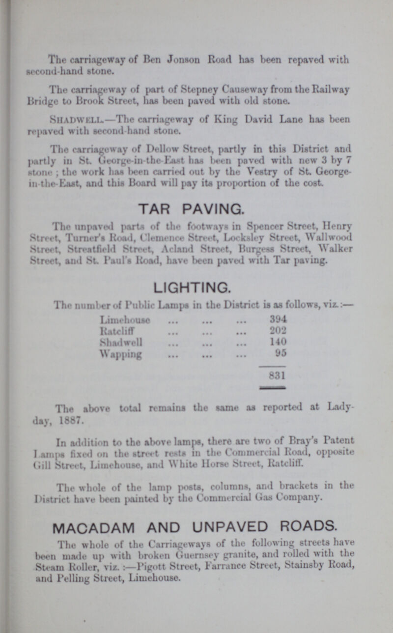 The carriageway of Ben Jonson Road has been repaved with second-hand stone. The carriageway of part of Stepney Causeway from the Railway Bridge to Brook Street, has been paved with old stone. SHADWELL.—The carriageway of King David Lane has been repaved with second-hand stone. The carriageway of Dellow Street, partly in this District and partly in St. George-in-the-East has been paved with new 3 by 7 stone; the work has been carried out by the Vestry of St. George in the-East, and this Board will pay its proportion of the cost. TAR PAVING. The unpaved parts of the footways in Spencer Street, Henry Street, Turner's Road, Clemence Street, Locksley Street, Wallwood Street, Streatfield Street, Acland Street, Burgess Street, Walker Street, and St. Paul's Road, have been paved with Tar paving. LIGHTING. The number of Public Lamps in the District is as follows, viz.:— Limehouse 394 Ratcliff 202 Shadwell 140 Wapping 95 831 The above total remains the same as reported at Lady day, 1887. In addition to the above lamps, there are two of Bray's Patent Lamps fixed on the street rests in the Commercial Road, opposite Gill Street, Lunchouse, and White Horse Street, Ratcliff. The whole of the lamp posts, columns, and brackets in the District have been {tainted by the Commercial Gas Company. MACADAM AND UNPAVED ROADS. The whole of the Carriageways of the following streets have been made up with broken Guernsey granite, and rolled with the Steam Roller, viz. :—Pigott Street, Farrance Street, Stainsby Road, and Pelling Street, Limehouse.