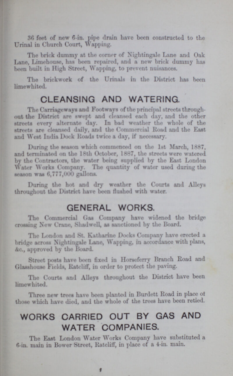36 feet of new 6-in. pipe drain have been constructed to the Urinal in Church Court, Wapping. The brick dummy at the corner of Nightingale Lane and Oak Lane, Limehouse, has been repaired, and a new brick dummy has been built in High Street, Wapping, to prevent nuisances. The brickwork of the Urinals in the District has been limewhited. CLEANSING AND WATERING. The Carriageways and Footways of the principal streets through out the District are swept and cleansed each day, and the other streets every alternate day. In bad weather the whole of the streets are cleansed daily, and the Commercial Road and the East and West India Dock Roads twice a day, if necessary. During the season which commenced on the 1st March, 1887, and terminated on the 18th October, 1887, the streets were watered bv the Contractors, the water being supplied by the East London Water Works Company. The quantity of water used during the season was 6,777,000 gallons. During the hot and dry weather the Courts and Alleys throughout the District have been flushed with water. GENERAL WORKS. The Commercial Gas Company have widened the bridge crossing Now Crane, Shadwell, as sanctioned by the Board. The London and St. Katharine Docks Company have erected a bridge across Nightingale Lane, Wapping, in accordance with plans, &c,, approved by the Hoard. Street posts have been fixed in Horseferry Branch Road and Glasshouse Fields, Ratcliff, in order to protect the paving. The Courts and Alleys throughout the District have been limewhited. Three new trees have been planted in Burdett Road in place of those which have died, and the whole of the trees have been retied. WORKS CARRIED OUT BY GAS AND WATER COMPANIES. The East London Water Works Company have substituted a 6-in. main in Bower Street, Ratcliff, in place of a 4-in. main.