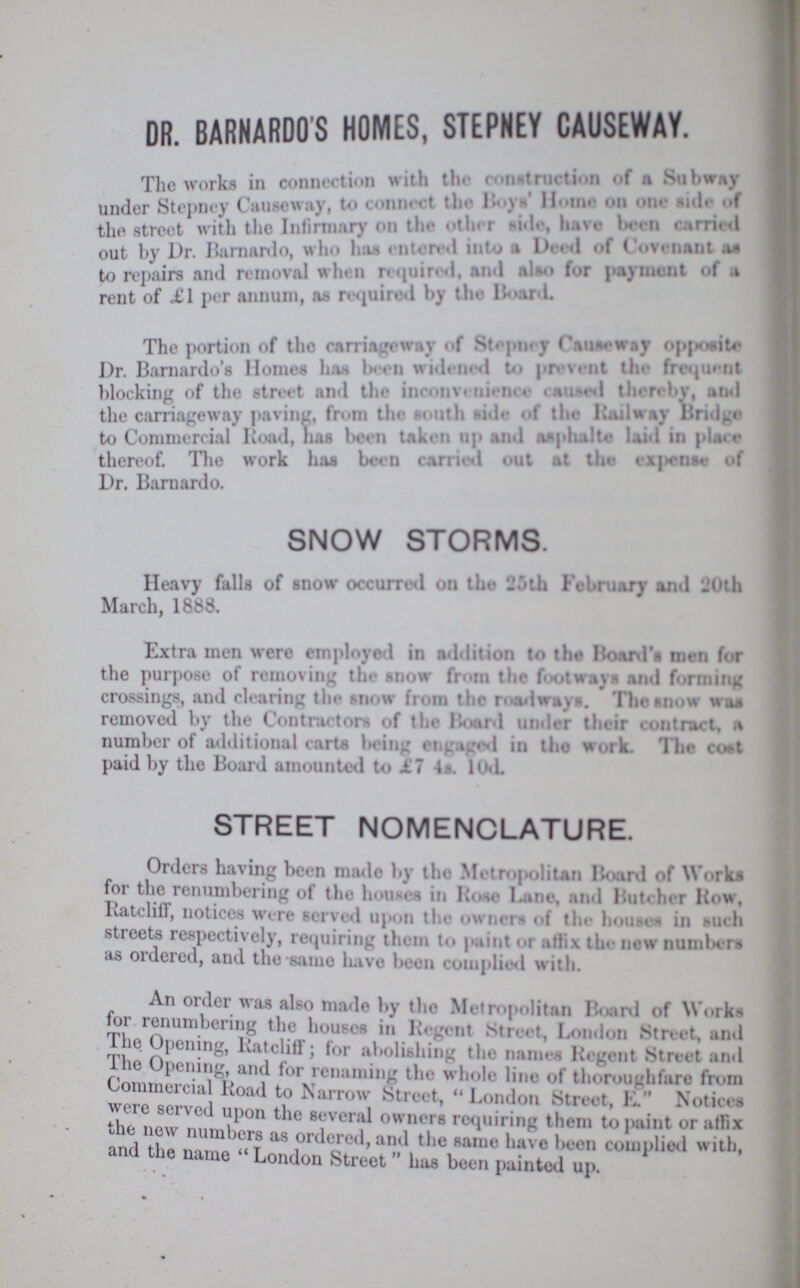 DR. BARNARDO'S HOMES, STEPNEY CAUSEWAY. I The works in connection with the construction ..f a S.i bway under Stepney Causeway, to connect the Boys' Home on one side of the street with the Infirmary on the other side.have been Out by Dr. Barnardo, who has entered into a Deed of Covernant as to repairs and removal when required, and also for payment of a rent of £1 per annum, as required by the Board. The portion of the carriageway of Stepney Causeway opposite Dr. Barnardo's Homes has been widened to prevent the frequent blocking of the street and the inconvenience cause thereby, and the carriageway paving, from south side of the Railway Bridge to Commercial Road. has been taken up and asphalte laid in place thereof. The work has been carried out at the expense of Dr. Barnardo. SNOW STORMS. Heavy falls of snow occurred on the 25th February and 20th March, 1888. Extra men were employed in addition to the Roard's men for the purpose of removing the snow from the footways and forming crossings, and clearing the snow from the roadways. The snow was removed by the Contractors of the Board under their contract, a number of additional carts being engaged in the work. The cost paid by the Board amounted to £1 4s. 10d. STREET NOMENCLATURE. Orders having been made by the Metropolitan Board of Works for the renumbering of the houses in Hose Lane, and Butcher liow, Ratcliff, notices were served upon the owners of the houses in such streets respectively, requiring them to paint or affix the new numbers as ordered, and the-same have been complied with. An order was also made by the Metropolitan Board of Works for renumbering the houses in Urgent Street, London Street, and The Opening, Ratcliff; for abolishing the names Regent Street and The Opening, and for renaming the whole line of thoroughfare from Commercial Road to Narrow Street, London Street, E. Notices were served upon the several owners requiring them to paint or affix the new numbers as ordered, and the same have been complied with, and the name  London Street has been painted up.