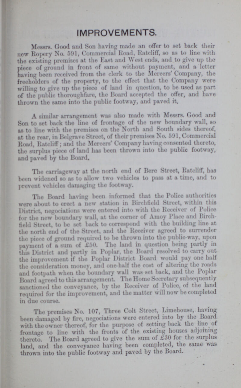 IMPROVEMENTS. Messrs. Good and Son having made an offer to set back their new Ropery No. 591, Commercial Road, Ratcliff, so as to line with the existing premises at the East and West ends, and to give up the Piece of ground in front of same without payment, and a letter having been received from the clerk to the Mercers' Company, the freeholders of the property, to the effect that the Company were willing to give up the piece of land in question, to be used as part of the public thoroughfare, the Board accepted the offer, and have thrown the same into the public footway, and paved it. A similar arrangement was also made with Messrs. Good and Son to set hack the line of frontage of the new boundary wall, so as to line with the premises on the North and South sides thereof, at the rear, in Belgrave Street, of their premises No. 591, Commercial Road, Ratcliff; and the Mercers' Company having consented thereto, the surplus piece of land has been thrown into the public footway, and paved by the Board. The carriageway st the north end of Here Street, Ratcliff, has been widened so as to allow two vehicles to pass at a time, and to prevent vehicles damaging the footway. The Hoard having been informed that the Police authorities were about to erect a new station in Birchfield Street, within this district, negociations were entered into with the Receiver of Police for the new boundary wall, at the corner of Amoy Place and Birch field Street, to be set back to correspond with the building line at the north end of the Street, and the Receiver agreed to surrender the piece of ground required to be thrown into the public-way, upon payment of a sum of £50. The land in question being partly in this District and partly in Poplar, the Board resolved to carry out the improvement if the Poplar District Board would pay one half the consideration money, and one-half the cost of altering the roads and footpath when the boundary wall was set back, and the Poplar Board agreed to this arrangement. The Home Secretary subsequently sanctioned the conveyance, by the Receiver of Police, of the land required for the improvement, and the matter will now be completed in due course. The premises No. 107, Three Colt Street, Limehouse, having been damage by fire, negociations were entered into by the Board with the owner thereof, for the purpose of setting back the lino of frontage to line with the fronts of the existing houses adjoining thereto. The Board agreed to give the sum of £30 for the surplus land, and the conveyance having been completed, the same was thrown into the public footway and paved by the Board.