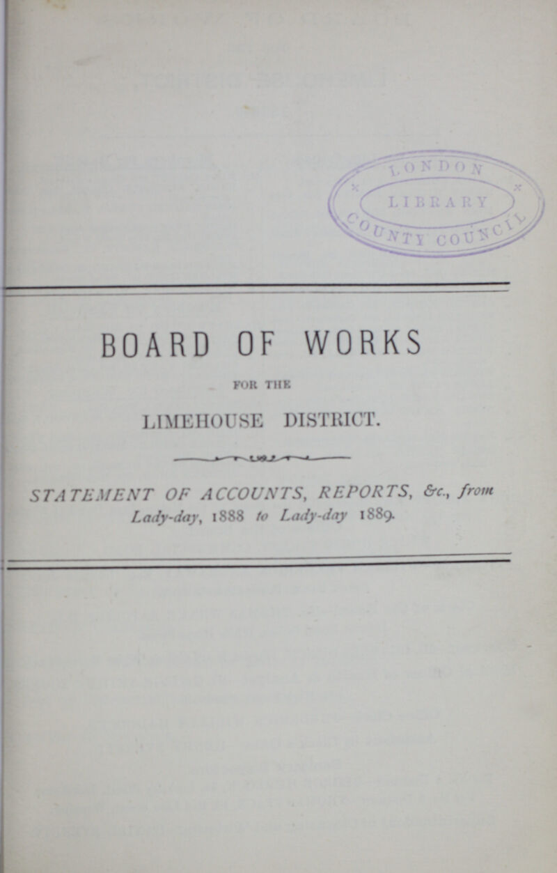 BOARD OF WORKS FOR THE LIMEHOUSE DISTRICT. STATEMENT OF ACCOUNTS, REPORTS, &c., from Lady-day, 1888 to Lady-day 1889.