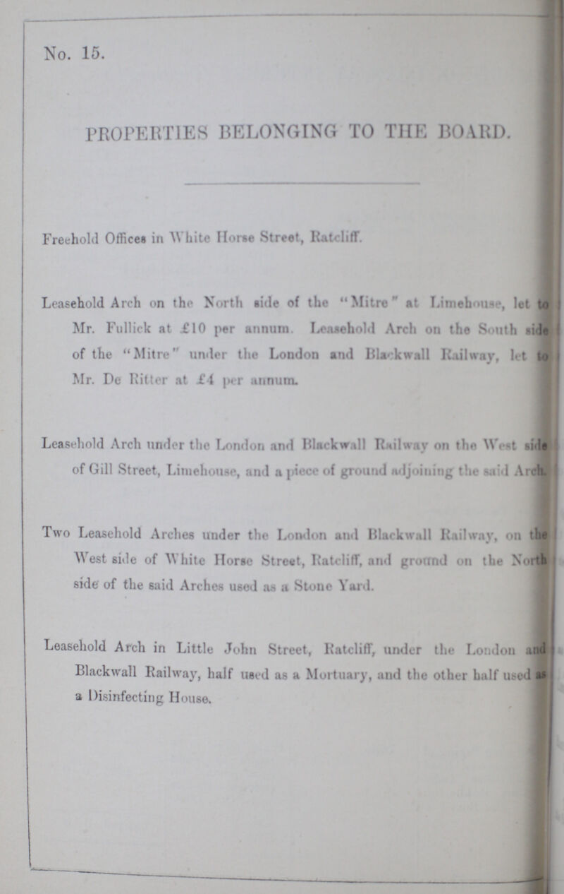 No. 15. PROPERTIES BELONGING TO THE BOARD. Freehold Office# in White Horse Street, Ratcliff. Leasehold Arch on the North tide of the Mitre at Limehouse , let to Mr. Fullick at £10 per annum. Leasehold Arch on the South side of the Mitre under the London and Blackwall Railway, let 10 Mr. Deliitter at £4 per annum. Leasehold Arch under the London and Blackwall Railway on the West side of Gill Street, Limehouse, and a piece of ground adjoining the lid Arch. Two Leasehold Arches under the London and Blackball Railway, on that West side of White Horse Street, Ratcliff, and ground on the North side of the 6aid Arches used as a Stone Yard. Leasehold Arch in Little John Street, Ratcliff, under the London and Blackball Railway, half used as a Mortuary, and the other half used a Disinfecting House.