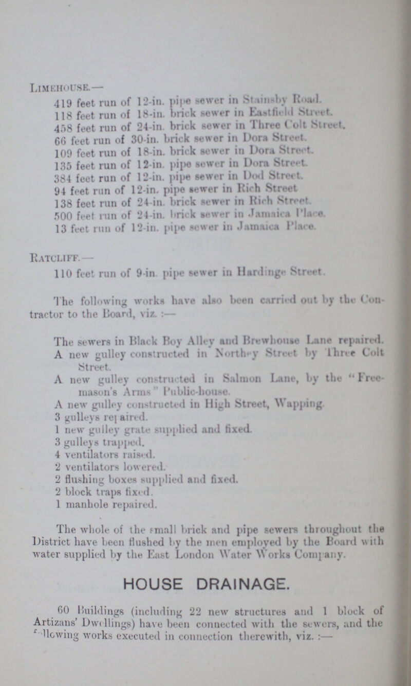 Limehouse— 419 feet run of 12-in. pipe sewer in Stainsby Road. 118 feet run of 18-in. brick sewer in Eastfield Street. 408 feet run of 24-in. brick sewer in Three Colt Street. 66 feet run of 30-in. brick sewer in Dora Street. 109 feet run of 18-in. brick sewer in Dora Street. 135 feet run of 12-in. pipe sewer in Dora Street 384 feet run of 12-in. pipe sewer in Dod Street. 94 feet run of 12-in. pipe sewer in Rich Street 138 feet run of 24-in. brick sewer in Rich Street 500 feet run of 24-in. brick sewer in Jamacia place. 13 feet run of 12-in. pipe sewer in Jamaica Place. Ratcliff.— 110 feet run of 9 in pipe sewer in Harding Street. The following works have also been carried out by the Con tractor to the Board, viz. :— The sewers in Black Boy Alley anil Brewhonse Lane repaired. A new gulley constructed in Northey Street by Three Colt Street. A new gulley constructed in Salmon Lane, by the  Free mason's Arms Public-house. A new gulley constructed in High Street, Wupping 3 gulleys repaired. 1 new gulley grate supplied and fixed. 3 gulleys trapped. 4 ventilators raised. 2 ventilators lowered. 2 flushing boxes supplied and fixed. 2 block traps fixed. 1 manhole repaired. The whole of the small brick and pipe sewers throughout the District have been Flushed by the men employed by the Board with water supplied by the Last London Water Works Company. HOUSE DRAINAGE. 60 Buildings (including 22 new structures and 1 block of Artizans Dwelling) have been connected with the sewers, and the Mowing works executed in connection therewith, viz. :—