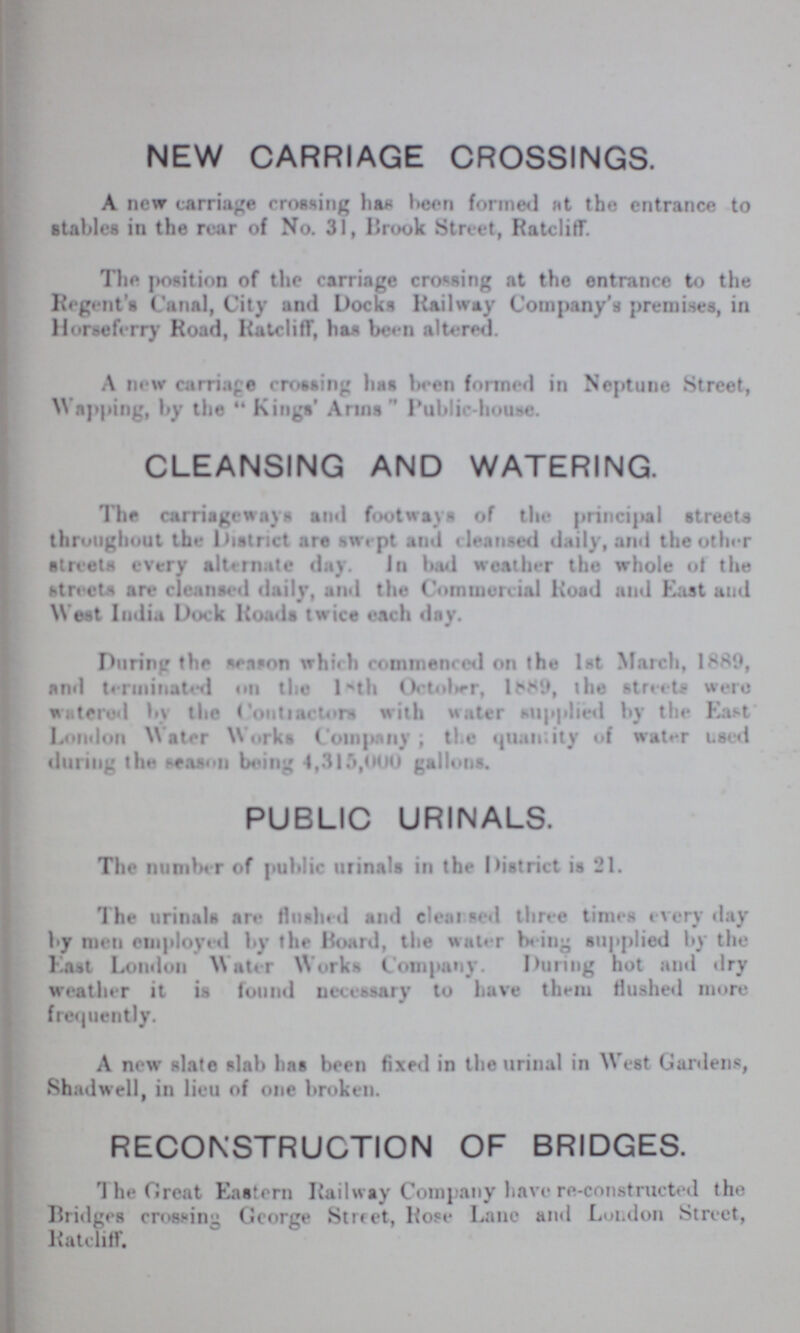 NEW CARRIAGE CROSSINGS. A new carriage crossing has been formed at the entrance to stables in the rear of No. 31, Brook Street, Ratcliff. The position of the carriage crossing at the entrance to the Regent's Canal, City and Docks Railway Company's premises, in Horseferry Road, Ratcliff, has been altered. A new carriage crossing has been formed in Neptune Street, Wapping, by the  Kings' Arms  Public-house. CLEANSING AND WATERING. The carriageways and footways of the principal streets throughout the District are swept and cleansed daily, and the other streets every alternate day. In had weather the whole of the streets are cleansed daily, and the Commercial Road and East and West India Dock Roads twice each day. During the season which commenced on the 1st March, 1889, and terminated on the l1th October, 1889, the streets were wittered by the Counselors with water suppplied by the East London Water Works Company; the quantity of water used during the season being 4,315,000 gallons. PUBLIC URINALS. The number of public urinals in the District is 21. The urinals are flushed and Cleansed three times every day by men employed by the Board, the water being supplied by the East London Water Works Company. During hot and dry weather it is found necessary to have them flushed more frequently. A new slate slab has been fixed in the urinal in West Gardens, Shadwell, in lieu of one broken. RECONSTRUCTION OF BRIDGES. The Great Eastern Railway Company have re-constructed the Bridges crossing George Street, Rose Lane and London Street, Ratcliff.
