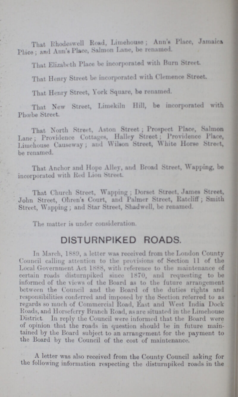 That Rhodeswell Road, Limehouse; Ann's Place, Jamaica Place; and Aun'a Place, Salmon Lane, ho renamed. That Elizabeth Place be incorporated with Hum Street. That Henry Street bo incorporated with Clenence Street. That Henry Street, York Square, be renamed. That New Street, Limekiln Hill, be incorporated with Phœbe Street. That North Street, Aston Street ; Prospect Place, Salmon Lane; Providence Cottages, Halley Street; Providence Place, Limehouse Causeway; aud Wilson Street, White Home Street, be renamed. That Anchor and Hope Alley, and Broad Street, Wapping, be incorporated with Red Lion Street. That Church Street, Wapping; Dorset Street. James Street, John Street, Ohren's Court, and Pslmer Street, Ratcliff; Smith Street, Wapping; and Star Street, Shadwell, be renamed. The matter is under consideration. DISTURNPIKED ROADS. In March, 1889, a letter was received from the London County Council calling attention to the provisions of Section 11 of the Local Government Act 1888, with reference to the maintenance of certain roads disturnpiked since 1870, and requesting to be informed of the views of the Hoard as to the future arrangement between the Council and the Hoard of the duties rights and responsibilities conferred and imposed by the Section referred to as regards so much of Commercial Road, East and West India Dock Roads, and Horseferry Branch Road, as are situated in the Limehouse District. In reply the Council were informed that the Board were of opinion that the roads in question should be in future main tained by the Board subject to an arrangement for the payment to the Board by the Council of the cost of maintenance. A letter was also received from the County Council asking for the following information respecting the disturnpiked roads in the