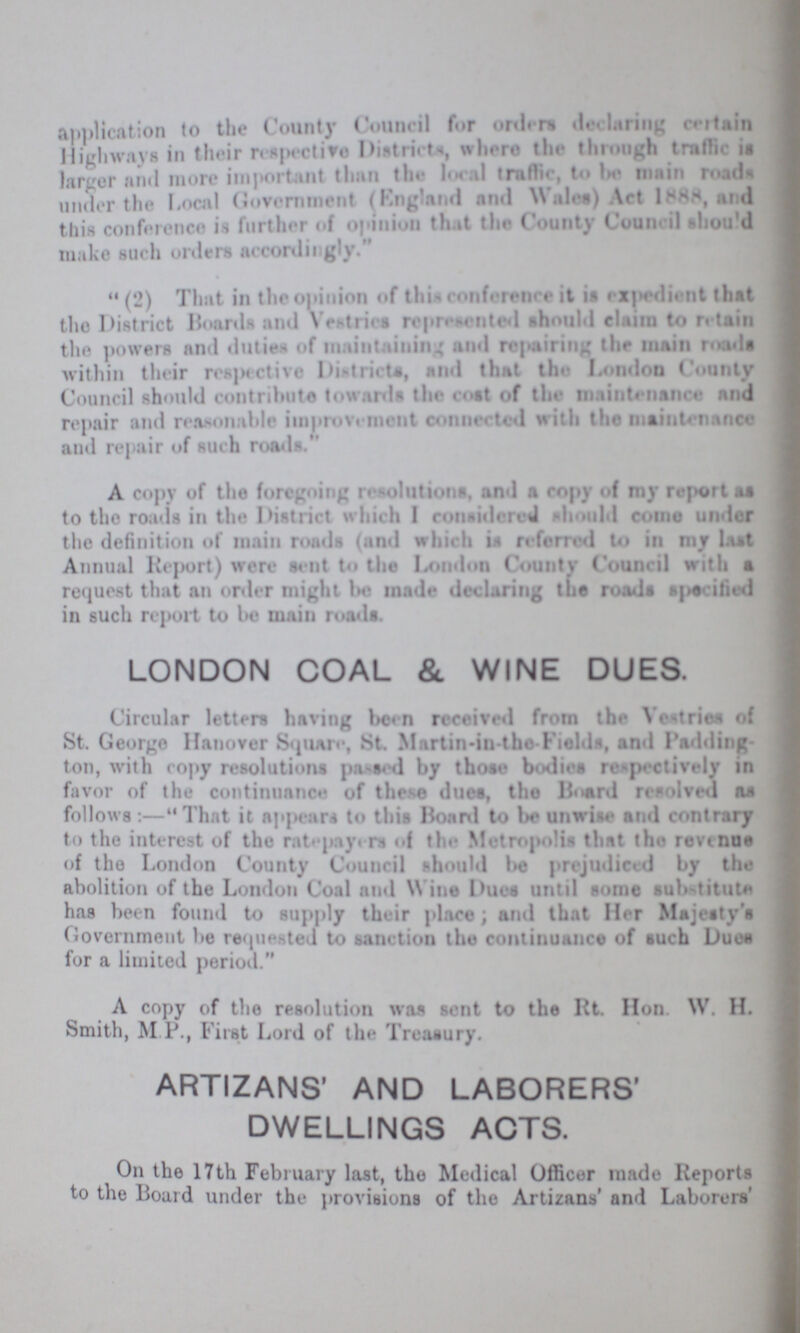 application to the County Council for orders declaring certain Highways in their respective Districts, where the through traffic is larger and more important than the local traffic, to be main roads under the Local Government (England and Wales) Act 1888, and this conference is further of opinion that the County Council should make such orders accordingly.  (2) That in the opinion of this conference it is expedient that the District Boards and Vestries represented should claim to retain the powers and duties of maintaining and repairing the main roads within their respective Districts, and that the London County Council should contribute towards the cost of the maintenance and repair and reasonable improvement connected with the nisiutenance and repair of such roads. A copy of the foregoing resolutions, and a copy of my report as to the roads in the District which I considered should come under the definition of main roads (and which is reform to in my last Annual Report) were sent to the London County Council with a request that an order might be made declaring the roads specified in such report to be main roads. LONDON COAL & WINE DUES. Circular letters having been received from the Vestries of St. George Hanover Square, St. Martin-in-the Fields, and Padding ton, with copy resolutions passed by those bodies respectively in favor of the continuance of these dues, the Board resolved as follows :—That it appears to this Board to be unwise and contrary to the interest of the rate payers of the Metropolis that the revenue of the London County Council should be prejudiced by the abolition of the London Coal and Wine Dues until some substitute has been found to supply their place; and that Her Majesty's Government lie requested to sanction the continuance of such Duos for a limited period. A copy of the resolution was sent to the Rt. Hon W. H. Smith, M P., First Lord of the Treasury. ARTIZANS' AND LABORERS' DWELLINGS ACTS. On the 17th February last, the Medical Officer made Reports to the Board under the provisions of the Artizans' and Laborers'