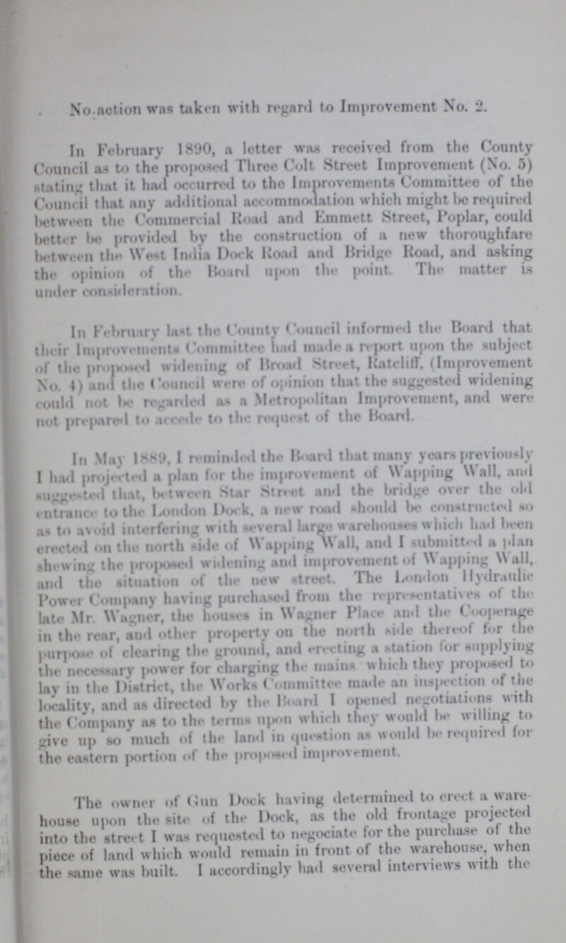 No.notion was taken with regard to Improvement No. 2. In February 1890, a letter was received from the County Council as to the proposed Three Colt Street Improvement (No. 5) stating that it had occurred to the Improvements Committee of the Council that any additional accommodation which might Iks required between the Commercial Road and Emmett Street, Poplar, could better be provided by the construction of a new thoroughfare between the West India Dock Road and Bridge Road, and asking the opinion of the Board upon the point. The matter is under consideration. In February last the County Council informed the Board that their Improvements Committee had made a report upon the subject of the proposed widening of Broad Street, Ratcliff, (Improvement No. 4) and the Council were of opinion that the suggested widening could not be regarded as a Metropolitan Improvement, and were not prepared to accede to the request of the Board. In May 1889, I reminded the Board that many years previously I had projected a plan for the improvement of Wapping Wall, and suggested that, between Star Street and the bridge over the old entrance to the London Dock, a new road should be constructed so an to avoid interfering with several large warehouses which had been erected on the north side of Wapping Wall, and I submitted a plan shewing the proposed widening and improvement of Wapping Wall, and the situation of the new street. The London Hydraulic Power Company having purchased from the representatives of tin late Mr. Wagner, the houses in Wagner Place and the Cooperage in the rear, and other property on the north side thereof for the purpose of clearing the ground, and erecting a station for supplying the necessary power for charging the mains which they proposed to lay in the District, the Works Committee made an inspection of the locality, and as directed by the Board I opened negotiations with the Company as to the terms upon which they would be willing to give up so much of the land in question as would be required for the eastern portion of the proposed improvement. The owner of gun Dock having determined to erect a ware house upon the site of the Dock, as the old frontage projected into the street I was requested to negociate for the purchase of the piece of land which would remain in front of the warehouse, when the same was built. I accordingly had several interviews with the