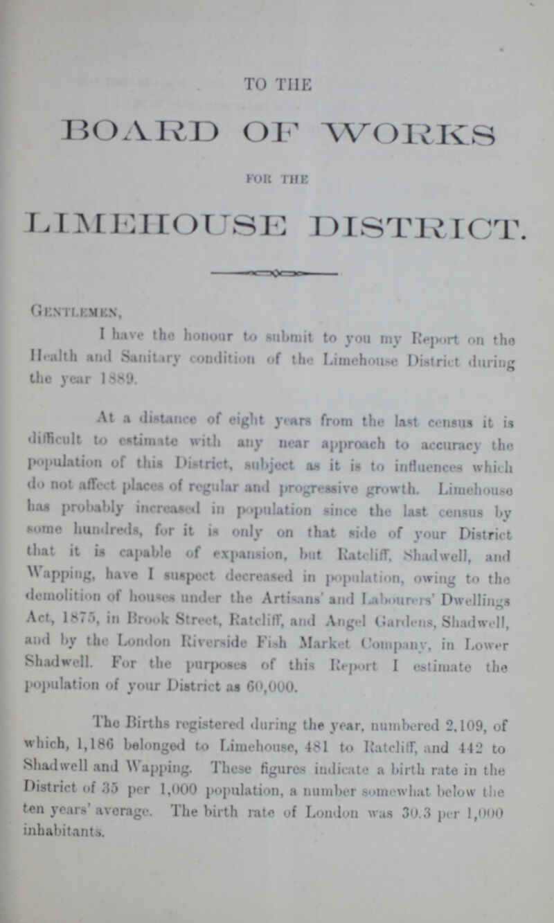 TO THE BOARD OF WORKS for the LIMEHOUSE DISTRICT. Gentlemen, I have the honour to submit to you my Report on the Health and Sanitary condition of the Limehouse District during the year 1889. At a distance of eight years from the last census it is difficult to estimate with any near approach to accuracy the population of this District, subject as it is to influences which do not affect places of regular and progressive growth. Limehouse has probably increased in population since the last census by some hundreds, for it is only on that side of your District that it is capable of expansion, but Ratcliff, Shadwell, and Wapping, have I suspect decreased in imputation, owing to the demolition of houses under the Artisans' and Lalnmrers' Dwellings Act, 1875, in Brook Street, Ratcliff, and Angel Gardens, Shadwell, and by the London Riverside Fish Market Company, in Lower Shadwell. For the purposes of this Report I estimate the population of your District as 60,000. The Births registered during the year, numbered 2,109, of which, 1,186 belonged to Limehouse, 481 to Ratcliff, and 442 to Shadwell and Wapping. These figures indicate a birth rate in the District of 35 per 1,000 population, a number somewhat below the ten years' average. The birth rate of London was 30.3 per 1,000 inhabitants.