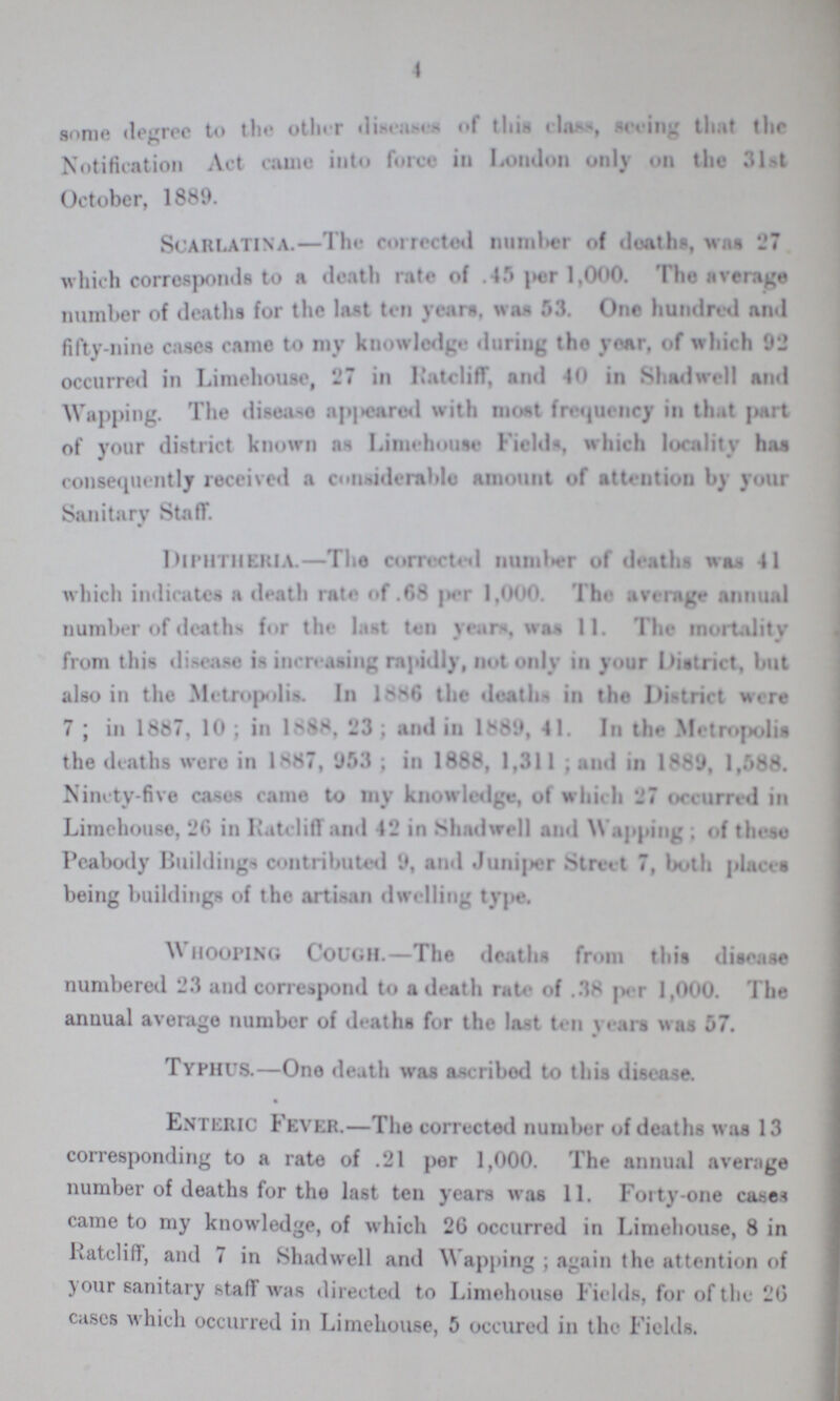 4 some degree to the other diseases of this class, seeing that the Notification Act came into force in London only on the 31st October, 1889. Scarlatina.—The corrected number of deaths, was 27 which corresponds to a death rate of .45 per 1,000. The average number of deaths for the last ten yearn, was 53. One hundred and fifty-nine cases came to my knowledge during the year, of which 92 occurred in Limehouse, 27 in Ratcliff, and 40 in Shadwell and Wapping. The disease appeared with most frequency in that part of your district known as Limehouse Fields, which locality has consequently received a considerable amount of attention by your Sanitary Staff. Diphtheria.—The corrected number of deaths was 41 which indicates a death rate of .68 per 1,000. The average annual number of deaths. for the last ten years, was 11. The mortality from this disease is increasing rapidly, not only in your District, but also in the Metropolis In 1886 the deaths in the District were 7; in 1887, 10; in 1888, 23; and in 1889, 41. In the Metropolis the deaths were in 1887, 953; in 1888, 1,311; and in 1889, 1,588. Ninety-five cases came to my knowledge, of which 27 occurred in Limehouse, 26 in Ratcliff and 42 in Shadwell and Wapping; of these Peabody Buildings contributed 9, and Juniper Street 7, both places being buildings of the artisan dwelling type. WHOOPING COUGH.—The deaths from this disease numbered 23 and correspond to a death rate of .38 per 1,000. The anuual average number of deaths for the last ten years was 57. TYPHUS.—One death was ascribed to this disease. Enteric Fever.—The corrected number of deaths was 13 corresponding to a rate of .21 per 1,000. The annual average number of deaths for the last ten years was 11. Forty-one cases came to my knowledge, of which 26 occurred in Limehouse, 8 in Ratcliff, and 7 in Shadwell and Wapping; again the attention of your sanitary staff was directed to Limehouse Fields, for of the 26 eases which occurred in Limehouse, 5 occured in the Fields.