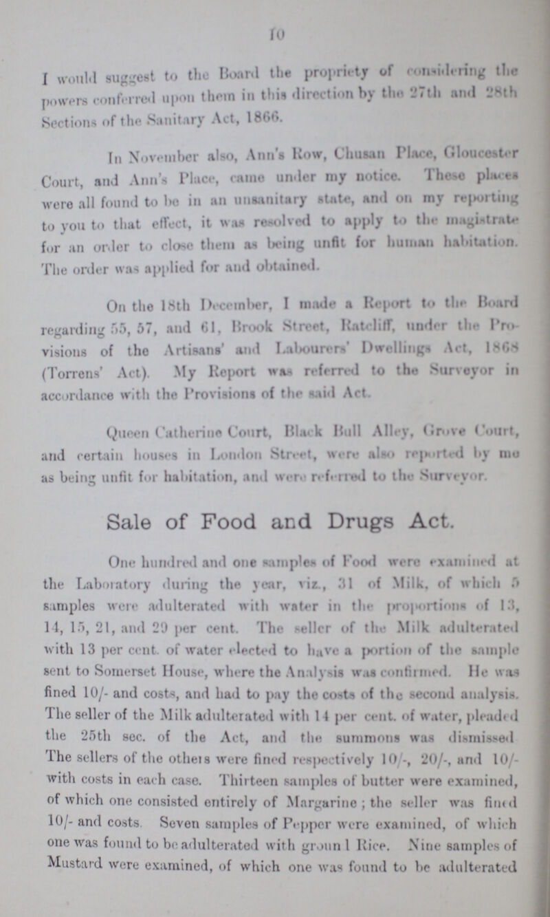 10 I would suggest to the Board the propriety of considering the powers conferred upon them in this direction by the 27th and 28th Sections of the Sanitary Act, 1866. In November also, Ann's How, Chusan Place, Gloucester Court, and Ann's Place, came under my notice. These places were all found to be in an unsanitary Mate, and on my reporting to you to that effect, it was resolved to apply to the magistate for an order to close them as being unfit for human habitation. The order was applied for and obtained. On the 18th December I made a Report to the Board regarding 55, 57, and 61, Brook Street, Ratcliff, under the Pro visions of the Artisans' and labourers' Dwellings Act, 1868 (Torrens' Act). My Report was referred to the Surveyor in accordance with the Provisions of the said Act. Queen Catherine Court, Black Bull Alley, Grove Court, and certain houses in London Street, were also reported by me as being unfit for habitation, and were referred to the Surveyor. Sale of Food and Drugs Act. One hundred and one samples of Food were examined at the Laboratory during the year, viz., 31 of Milk, of which samples were adulterated with water in the proportions of 13, 14, 15, 21, and 29 per cent. The seller of the Milk adulterated with 13 per cent. of water elected to have a portion of the sample sent to Somerset House, where the Analysis was confirmed. He was fined 10/- and costs, and had to pay the costs of the second analysis. the seller of the Milk adulterated with 14 per cent, of water, pleaded the 25th sec. of the Act, and the summons was dismissed the sellers of the others were fined respectively 10/- , 20/-, and 10 with costs in each case. Thirteen samples of butter were examined, of which one consisted entirely of Margarine; the seller was fined 10/- and costs. Seven samples of Pepper were examined, of which one was found to be adulterated with grounl Rice. Nine samples of Mustard were examined, of which one was found to be adulterated