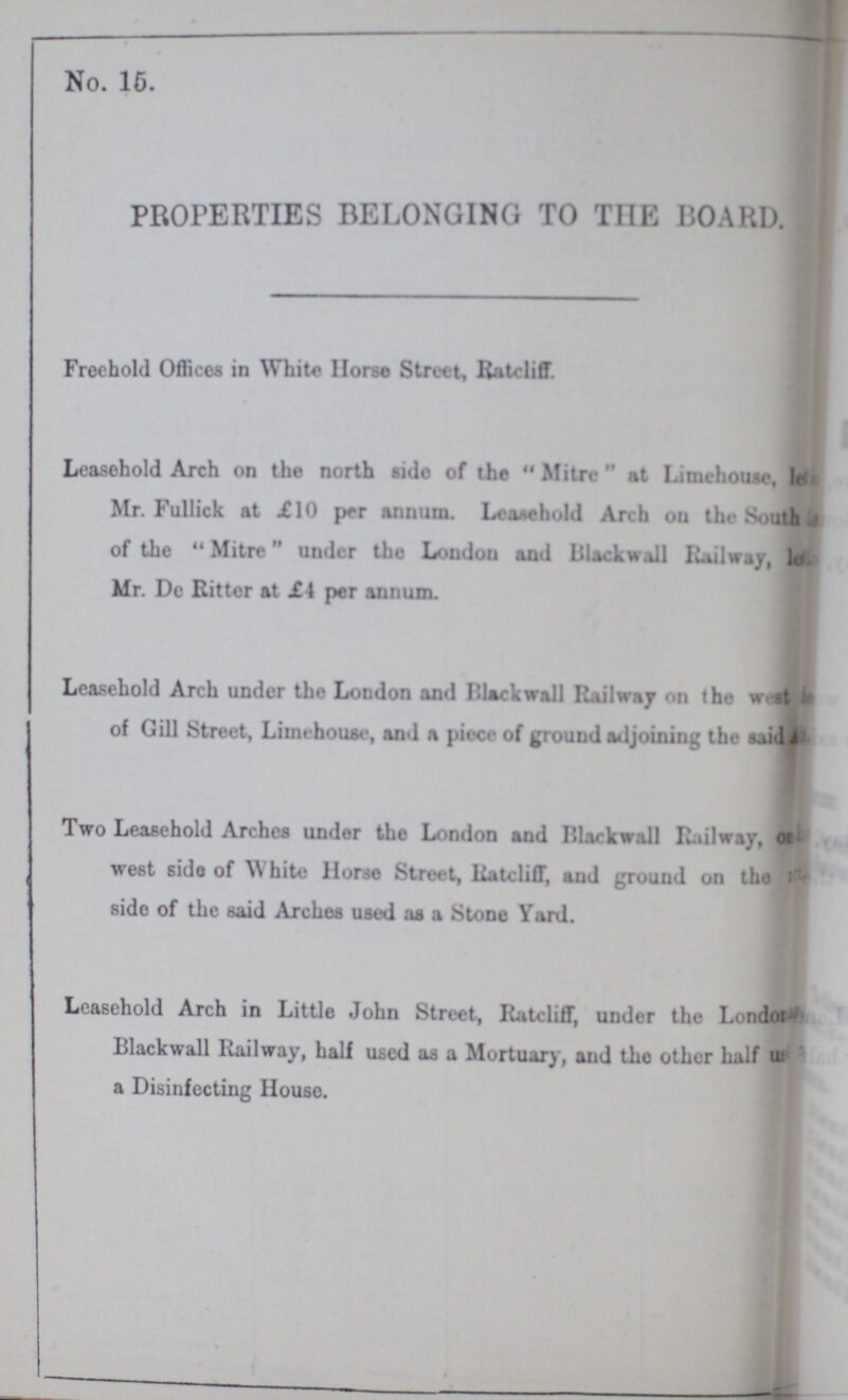 No. 15. PROPERTIES BELONGING TO THE BOARD. Freehold Offices in White Horse Street, Ratcliff Leasehold Arch on the north sido of the Mitre at Limehouse, le??? Mr. Fullick at £10 per annum. Leasehold Arch on the South ??? of the Mitre under the London and Blackwall Railway, l ??? Mr. Dc Ritter at £4 per annum. Leasehold Arch under the London and Blackwall Railway on the west ??? of Gill Street, Limehouse, and a piece of ground adjoining the said ??? Two Leasehold Arches under the London and Blackwall Railway, on ??? west side of White Horse Street, Ratcliff, and ground on the ??? side of the said Arches used as a Stone Yard. Leasehold Arch in Little John Street, Ratcliff, under the London ??? Blackwall Railway, half used as a Mortuary, and the other half us ??? a Disinfecting Houso.