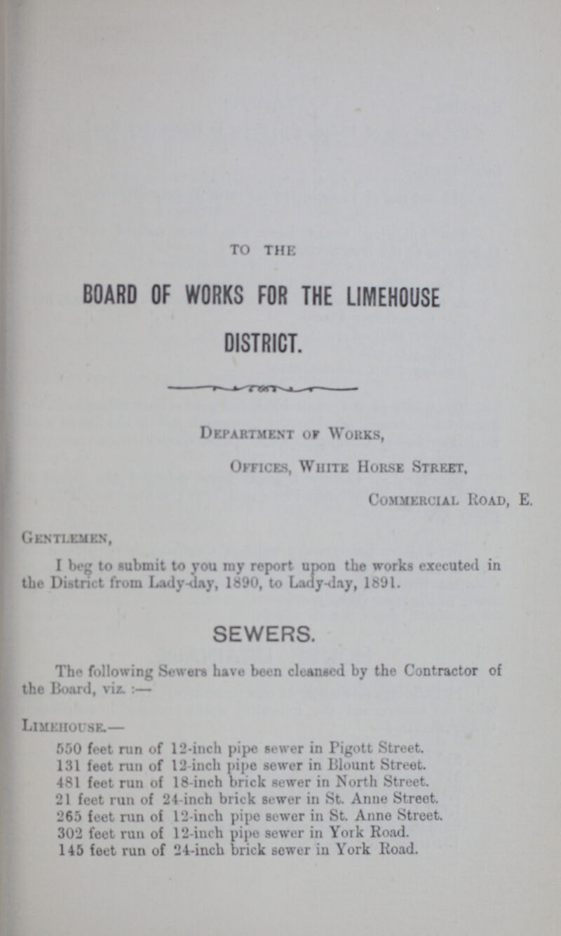TO THE BOARD OF WORKS FOR THE LIMEHOUSE DISTRICT. Department or Works, Offices, White Horse Street, Commercial Road, E. Gentlemen, I beg to submit to you my report upon the works executed in the District from Lady-cuty, 1890, to Lady-day, 1891. SEWERS. The following Sewers have been cleansed by the Contractor of the Board, viz.:— Limehouse.— 550 feet run of 12-inch pipe sewer in Figott Street. 131 feet run of 12-inch pipe sewer in Blount Street. 481 feet run of 18-inch brick sewer in North Street. 21 feet run of 24 inch brick sewer in St. Anne Street. 265 feet run of 12-inch pipe sewer in St. Anno Street. 302 feet run of 12-inch pipe sewer in York Road. 145 feet run of 24-inch brick sewer in York Road.