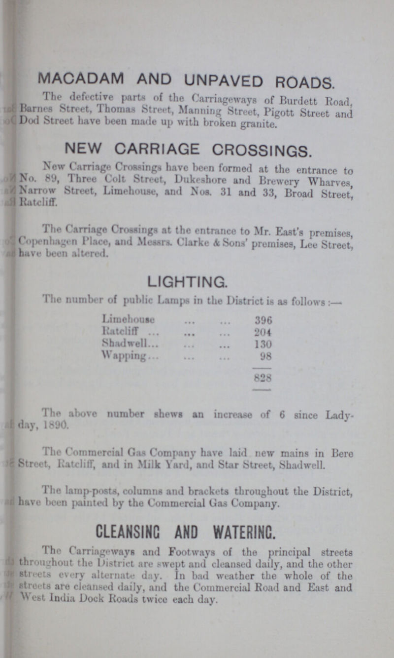 MACADAM AND UNPAVED ROADS. The defective parts of the Carriageways of Burdett Road, Barnes Street, Thomas Street, Manning Street, Pigott Street and Dod Street have been made up with broken granite. NEW CARRIAGE CROSSINGS. New Carriage Crossings have been formed at the entrance to No. 89, Three Colt Street, Dukeshore and Brewery Wharves, Narrow Street, Limehouse, and Nos. 31 and 33, Broad Street, Ratcliff. The Carriage Crossings at the entrance to Mr. East's premises, Copenhagen Place, and Messrs. Clarke A Sons' promises, Lee Street, have been altered. LIGHTING. The number of public Lamps in the District is as follows Limehoute 396 Ratcliff 204 Shadwell 130 Wapping 98 828 The above number shews an increase of 6 since Lady. day, 1890. The Commercial Gas Company have laid new mains in Bere Street, liatclilT, and in Milk Yard, and Star Street, Shadwell. The lamp-posts, columns and brackets throughout the District, have been painted by the Commercial Gas Company. CLEANSING AND WATERING. The Carriageways and Footways of the principal streets throughout the District are swept and cleansed daily, and the other streets every alternate day. In bad weather the whole of the streets are cleansed daily, and the Commercial Road and East and Vest India Dock Roads twice each day.