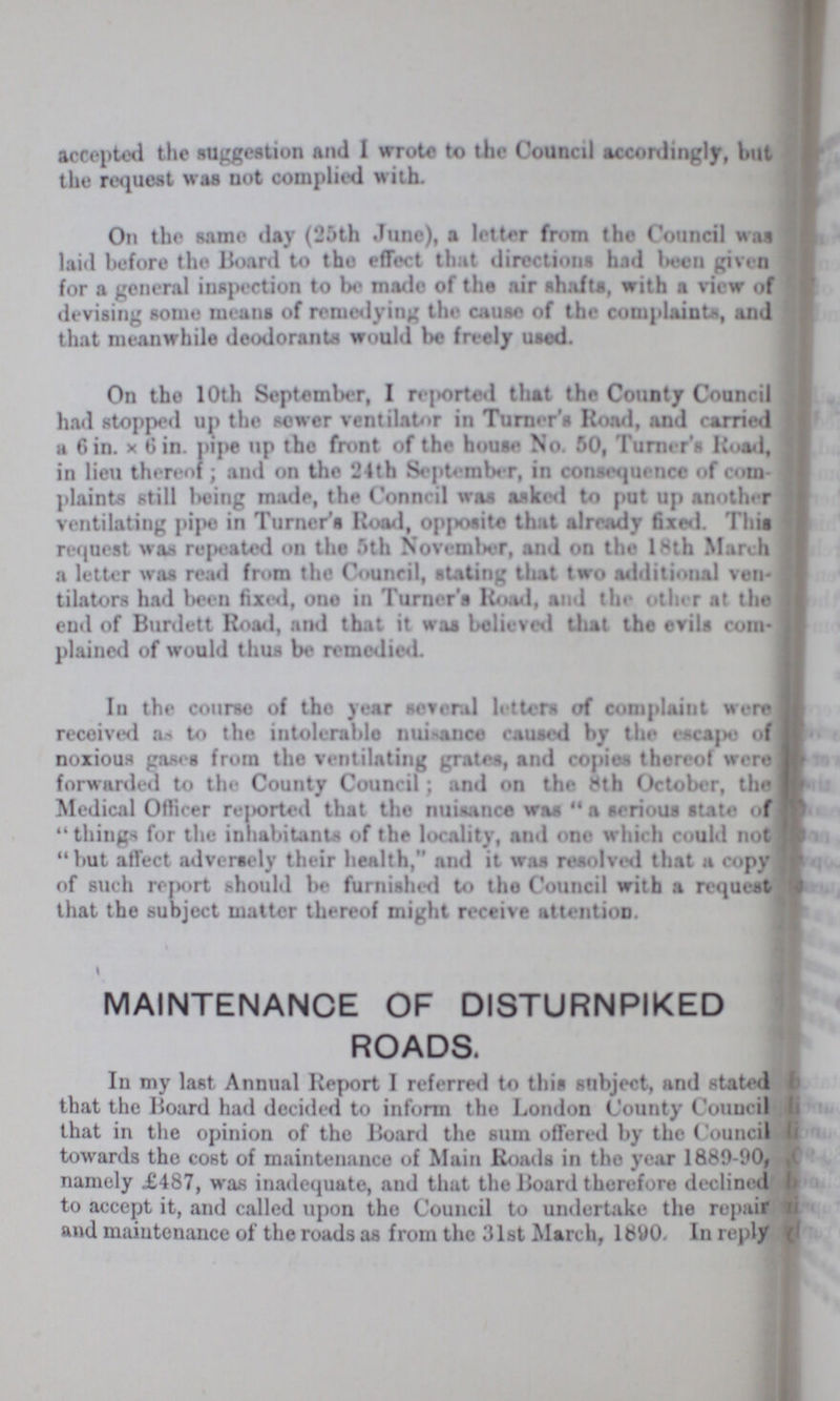 accepted the suggestion and I wrote to the Council accordingly, hut the request was not complied with. On the same day (25th June), a letter from the Council was laid before the Board to the effect that directions had been given for a general inspection to be made of the air shafts, with a view of devising some means of remedying the cause of the complaints, and that meanwhile deodorants would be freely used. On the 10th September, I reported that the County Council had stopped up the sewer ventilator in Turner's Road, and carried a 6in. x 6in. pipe up the front of the house No. 50, Turner's Road, in lieu thereof; and on the 24th September, in consequence of com plaints still being made, the Council was asked to put up another ventilating pipe in Turner's Road, opposite that already fixed. This request was repeated on the 5th November, and on the 18th March a letter was read from the Council, stating that two additional ven tilators had been fixed, one in Turner's Road, and the other at the end of Burdett Road, and that it was believed that the evils com plained of would thus be remedied. In the course of the year several letters of complaint were] received as to the intolerable nuisance caused by the escape of noxious gases from the ventilating grates, and copies thereof were forwarded to the County Council; and on the 8th October, the Medical Officer reported that the nuisance was a serious state of things for the inhabitants of the locality, and one which could not but affect adversely their health, and it was resolved that a copy of such report should be furnished to the Council with a request that the subject matter thereof might receive attention. MAINTENANCE OF DISTURNPIKED ROADS. In my last Annual Report I referred to this subject, and stated that the Board had decided to inform the London County Council that in the opinion of the Board the sum offered by the Council towards the cost of maintenance of Main Roads in tho year 1889-00, namely £487, was inadequate, and that the Board therefore declined to accept it, and called upon the Council to undertake the repair and maintenance of the roads as from the 31st March, 1890. In reply