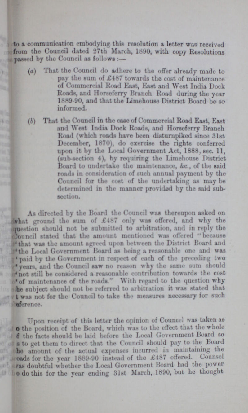 to a communication embodying this resolution a letter was received from the Council dated 27th March, 1890, with copy Resolutions passed by the Council as follows:— (a) That the Council do adhere to the offer already made to pay the sum of £187 towards the cost of maintenance of Commercial Road East, East and West India Dock Roads, and Horsoferry Branch Road during the year 1889 90, and that the Limehouse District Board bo so informed. (b) That the Council in the case of Commercial Road East, East and West India Dock Roads, and Horseferry Branch Road (which roads have been disturnpiked since 31st December, 1870), do exercise the rights conferred upon it by the Local Government Act, 1888, sec. 11, (sub-section 4), by requiring the Limehouse District Hoard to undertake the maintenance, Ac., of the said roads in consideration of such annual payment by the Council for the cost of the undertaking as may be determined in the manner provided by the said sub section. As directed by the Board the Council was thereupon asked on what ground the sum of £487 only was offered, and why the question should not be submitted to arbitration, and in reply the Council stated that the amount mentioned was offered because 'that was the amount agreed upon between the District Board and 'the Local Government Board as being a reasonable one and was 'paid by the Government in respect of each of the preceding two 'years, and the Council saw no reason why the same sum should 'not still be considered a reasonable contribution towards the cost 'of maintenance of the roads. With regard to the question why ???he subject should not be referred to arbitration it was stated that ???t was not for the Council to take the measures necessary for such ???efence. Upon receipt of this letter the opinion of Counsel was taken as ???o the position of the Board, which was to the eftect that the whole ???f the facts should be laid before the Local Government Board so ???s to get them to direct that the Council should pay to the Board ???he amount of the actual expenses incurred in maintaining the ???oads for the year 1889-90 instead of the £487 offered. Counsel was doubtful whether the Local Government Board had the power ???o do this for the year ending 31st March, 1890, but he thought
