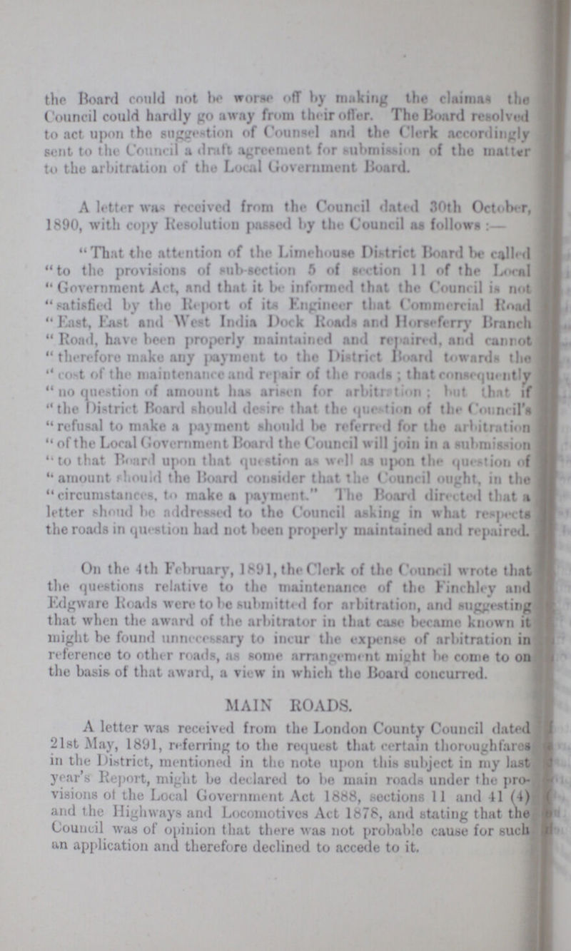 the Roard could not be worse off by making the claimas the Council could hardly go away from their offer. The Board resolved to act upon the suggestion of Counsel and the Clerk accordingly sent to the Council a draft agreement for submission of the matter to the arbitration of the Local Government Board. A letter was received from the Council dated 30th October, 1890, with copy Resolution passed by the Council as follows:- That the attention of the Limehouse District Board be called to the provisions of sub-section 5 of section 11 of the Local Government Act, and that it be informed that the Council is not satisfied by the Report of its Engineer that Commercial Road East, East and West India Dock Roads and Horseferry Branch Road, have been properly maintained and repaired, and ran rot therefore make any payment to the District Board towards the cost of the maintenance and repair of the roads; that consequently no question of amount has arisen for arbitration; but that if the District Board should de ire that the question of the Council's refusal to make a payment should be referred for the arbitration of the Local Government Board the Council will join in a submission to that Board upon that question as well as upon the question of amount should the Board consider that the Council ought, in the circumstances, to make a payment. The Board directed that a letter shoud be addressed to the Council asking in what respects the roads in question had not been properly maintained and repaired. On the 4th February, 1891, the Clerk of the Council wrote that the questions relative to the maintenance of the Finchley and Edgware Roads were to be submitted for arbitration, and suggesting that when the award of the arbitrator in that case became known it might be found unnecessary to incur the expense of arbitration in reference to other mads, as some arrangement might be come to on the basis of that award, a view in which the Board concurred. MAIN ROADS. A letter was received from the London County Council dated 21st May, 1891, referring to the request that certain thoroughfares in the District, mentioned in the note upon this subject in my last year's Report, might be declared to be main roads under the pro visions of the Local Government Act 1888, sections 11 and 41 (4) and the Highways and Locomotives Act 1878, and stating that the Council was of opinion that there was not probable cause for such an application and therefore declined to accede to it.
