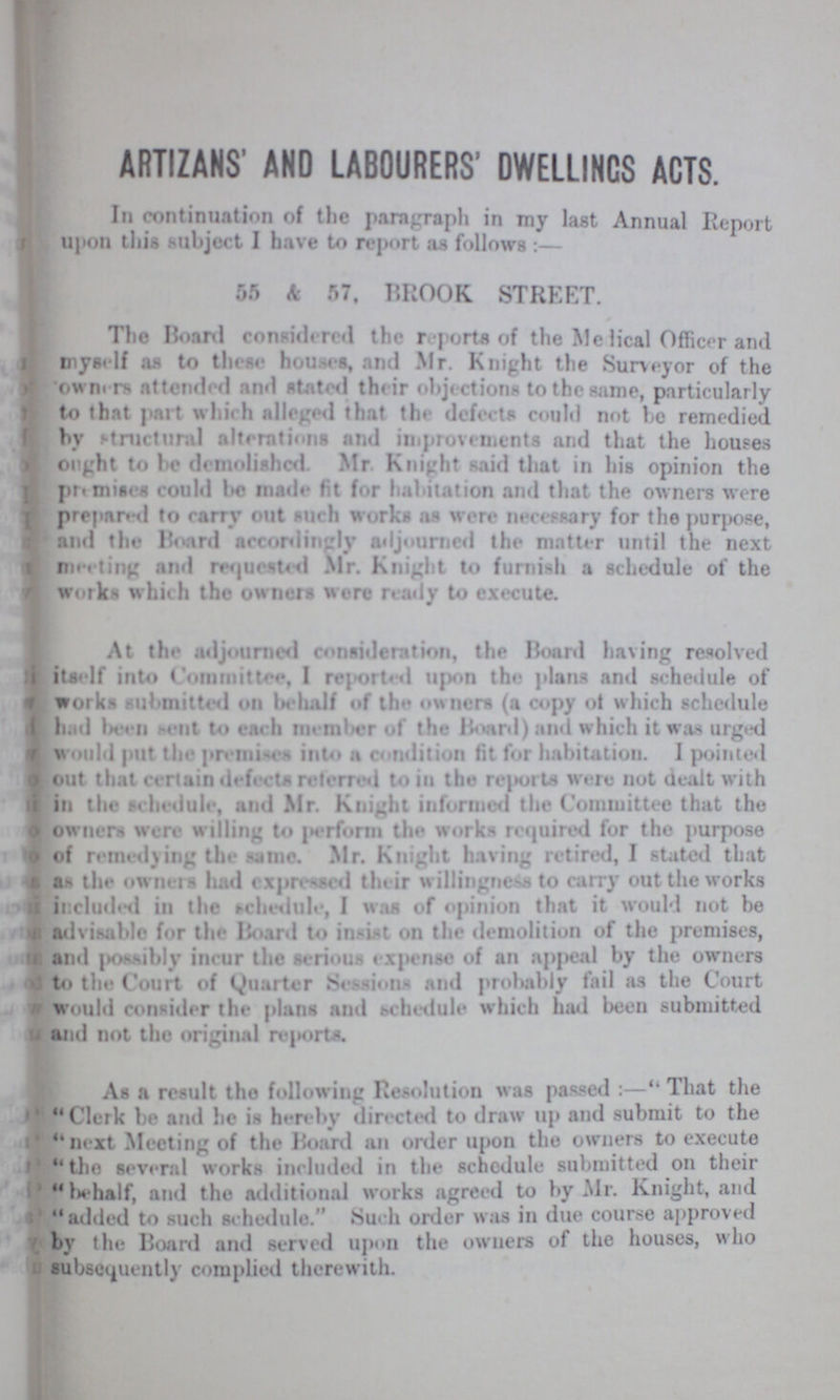 ARTIZANS’ AND LABOURERS' DWELLINCS ACTS. In continuation of the paragraph in my last Annual Report upon this subject I have to report as follows:— 55 & 57, BROOK STREET. The Board considered the reports of the Medical Officer and myself as to these houses, and Mr. Knight the Surveyor of the 'owner attended and stated their objections to the same, particularly to that part which alleged that tin- defects could not be remedied by structural alterations and improvements and that the houses ought to be demolished. Mr Knight said that in his opinion the premises could be made fit for habitation and that the owners were prepared to carry out such works as were necessary for the purpose, and the Board accordingly adjourned the matter until the next meeting and requested Mr. Knight to furnish a schedule of the works which the owners were ready to execute. At the adjourned consideration, the Board having resolved itself into Committee, I reported upon the plans and schedule of works submitted on behalf of the owners (a copy of which schedule had been sent to each member of the Board) and which it was urged would put the premises into a condition fit for habitation. I pointed out that certain defects referred to in the reports were not dealt with in the schedule, and Mr. Knight informed the Committee that the owners were willing to perform the works required for the purpose of remedying the name. Mr. Knight having retired, I stated that as the owners had expressed their willingness to carry out the works included in the schedule, I was of opinion that it would not be advisable for the Board to insist on the demolition of the premises, and possibly incur the serious expense of an appeal by the owners to the Court of Quarter Sessions and probably fail as the Court would consider the plans and schedule which had been submitted and not the original reports. As a result the following Resolution was passed:— That the Clerk be and he is hereby directed to draw up and submit to the next Meeting of the Board an order upon the owners to execute the several works included in the schedule submitted on their In-half, and the additional works agreed to by Mr. Knight, and added to such schedule. Such order was in due course approved by the Board and served upon the owners of the houses, who subsequently complied therewith.