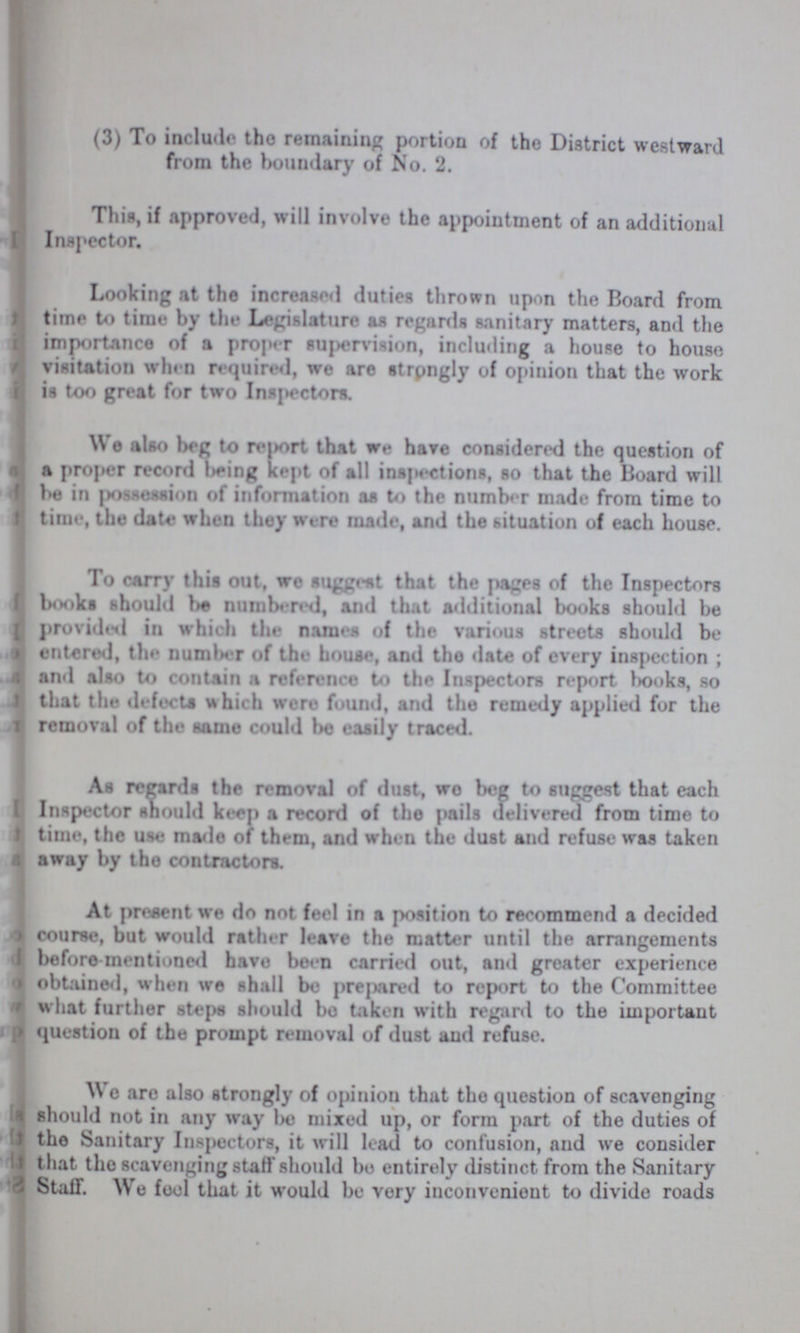 (3) To include tho remaining portion of the District westward from the boundary of No. 2. This, if approved, will involve the appointment of an additional Inspector. Looking at the increased duties thrown upon the Board from time to time by the Legislature an regards sanitary matters, and the importance of a proper supervision, including a house to house visitation when required, we are strongly of opinion that the work is too great for two Inspectors. We also beg to report that we have considered the question of a proper record being kept of all inspections, so that the Board will be in possession of information as to the number made from time to time, the date when they were made, and the situation of each house. To carry this out, we suggest that the pages of the Inspectors books should be numbered, and that additional books should be provided in which the names of the various streets should be entered, the number of the house, and the date of every inspection ; and also to contain a reference to the Inspectors report books, so that the defects which were found, and the remedy applied for the removal of the same could be easily traced. As regards the removal of dust, wo beg to suggest that each Inspector should keen a record of tho pails delivered from time to time, the use made of them, and when the dust and refuse was taken away by tho contractors. At present we do not feel in a position to recommend a decided course, but would rather leave the matter until the arrangements before mentioned have been carried out, and greater experience obtained, when we shall be prepared to report to the Committee what further steps should bo taken with regard to the important question of the prompt removal of dust and refuse. Wo are also strongly of opinion that tho question of scavenging should not in any way bo mixed up, or form part of the duties of the Sanitary Inspectors, it will lead to confusion, and we consider that the scavenging staff should bo entirely distinct from the Sanitary Staff. We fool that it would be very inconvenient to divide roads