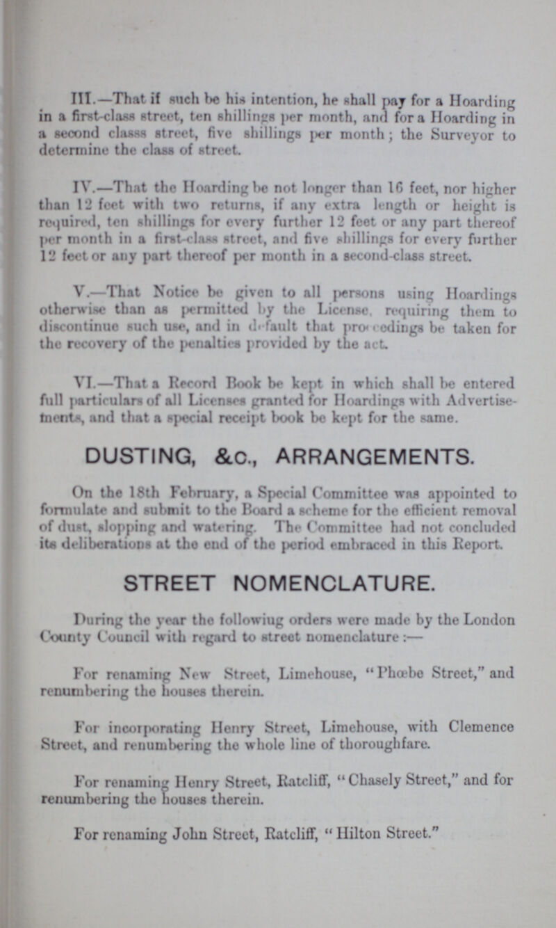 III.— That if such be his intention, he shall pay for a Hoarding in a first-claw street, ten shillings per month, and for a Hoarding in a second class street, five shillings per month; the Surveyor to determine the class of street IV.—That the Hoarding be not longer than 16 feet, nor higher than 12 feet with two returns, if any extra length or height is required, ten shillings for every further 12 feet or any part thereof per month in a first-class street, and five shillings for every further 12 feet or any part thereof per month in a second-class street. V.—That Notice be given to all persons using Hoardings otherwise than as permitted by the License, requiring them to discontinue such use, and in default that proceedings be taken for the recovery of the penalties provided by the act. VI.—That a Record Book be kept in which shall be entered full particulars of all Licenses granted for Hoardings with Advertise ments, and that a special receipt book be kept for the same. DUSTING, &.C., ARRANGEMENTS. On the 18th February, a Special Committee was appointed to formulate and submit to the Board a scheme for the efficient removal of dust, slopping and watering. The Committee had not concluded its deliberations at the end of the period embraced in this Report STREET NOMENCLATURE. During the year the following orders were made by the London County Council with regard to street nomenclature:— For renaming New Street, Limehouse, Phoebe Street, and renumbering the houses therein. For incorporating Henry Street, Limehouse, with Clemence Street, and renumbering the whole line of thoroughfare. For renaming Henry Street, Ratcliff, Chasely Street, and for renumbering the houses therein. For renaming John Street, Ratcliff, Hilton Street
