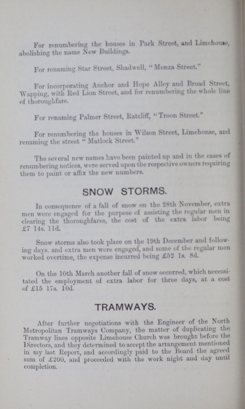 For renumbering the houses in Park Street, and Limehouse, abolishing the name New Buildings. For renaming Star Street, Shadwell, Monza Street, For incorporating Anchor and Hope Alley and Broad Street, Wapping, with Red Lion Street, and for renumbering the whole line of thoroughfare. For renaming Palmer Street, Ratcliff,  Troon Street For renumbering the houses in Wilson Street, Limehouse, and renaming the street Matlock Street. The several new names have been painted up and in the cases of renumbering notices, were served upon the respective owners requiring them to paint or affix the new numbers. SNOW STORMS. In consequence of a fall of snow on the. 28th November, extra men were engaged for the purpose of assisting the regular men in clearing the thoroughfares, the cost of the extra labor being £7 14s 11d. Snow storms also took place on the 19th December and follow ing days, and extra men were engaged, and some of the regular men worked overtime, the expense incurred being £52 1s. 8d. On the 10th March another fall of snow occurred, which necessi tated the employment of extra labor for three days, at a coat of £15 17s. 10d. TRAMWAYS. After further negotiations with the Engineer of the North Metropolitan Tramways Company, the matter of duplicating the Tramway lines opposite Limehouse Church was brought before the Directors, and they determined to accept the arrangement mentioned in my last Report, and accordingly paid to the Board the agreed sum of £200, and proceeded with the work night and clay until completion.