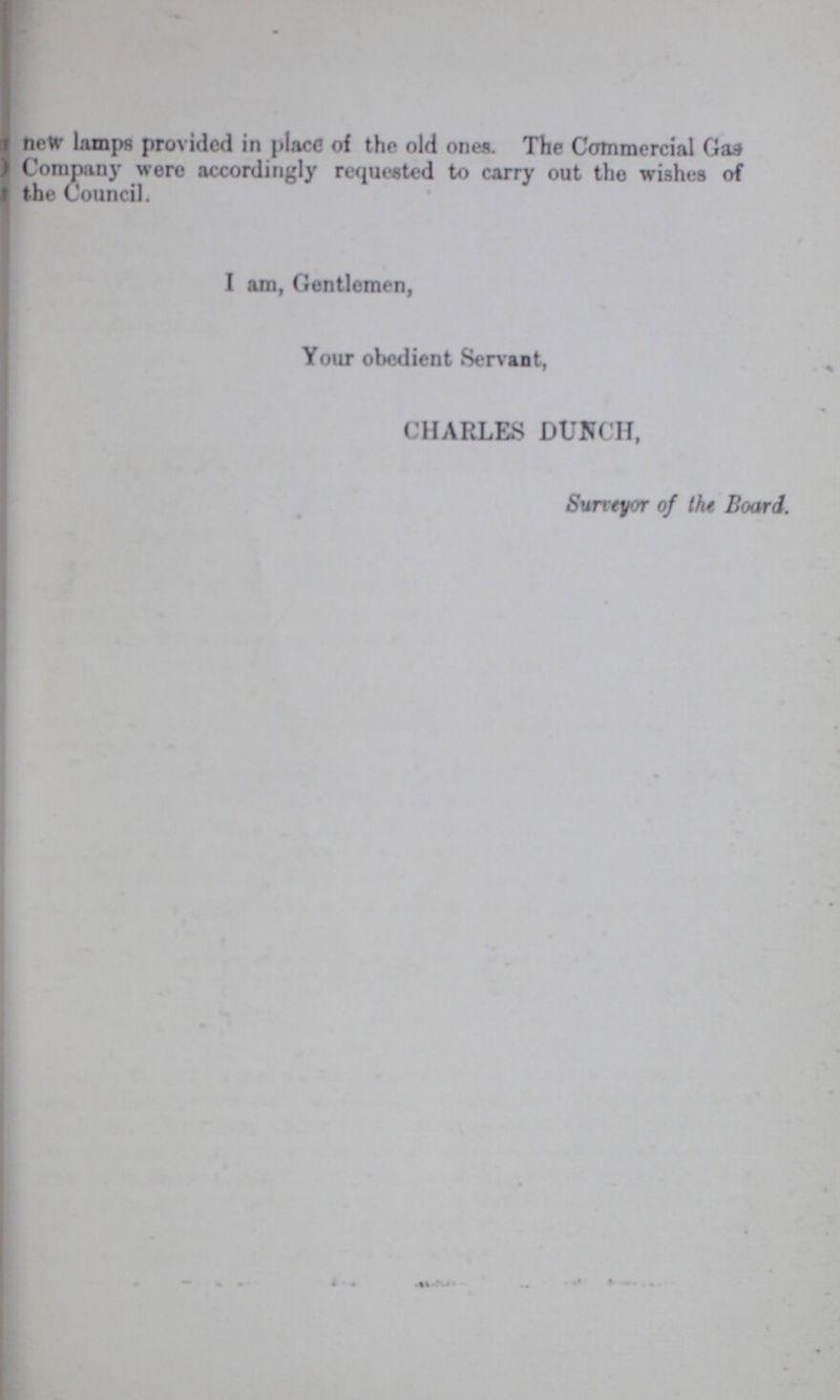 new lamps provided in place of the old ones. The Commercial Gas Company were accordingly requested to carry out the wishes of the Council. I am, Gentlemen, Your obedient Servant, CHARLES DUNCH, Surveyor of the Board.