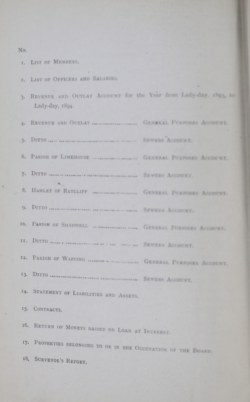 No. 1. List of Members. 2. List of Officers and salaries 3. Revenue and outlay Account for the yar from Lady -day, 1893 to Lady-day, 1894. 4. Revenue and Outlay General purposes Account 5. Ditto sewers account 6. Parish of Limehouse general purposes account 7. Ditto sewers account % 8. Hamlet of Ratcliff general purposes account g. Ditto sewers account 10. Parish of Shadwell General purposes Account 11. Ditto sewers account 12. Parish of Wapping general purposes account 13. Ditto sewers account 14. Statement of Liabilities and Assets 15. Contracts. 16. Return of Moneys raised on Loan at Interest 17. Properties belonging to or in the occupation of the board 18. Surveyor's Report.