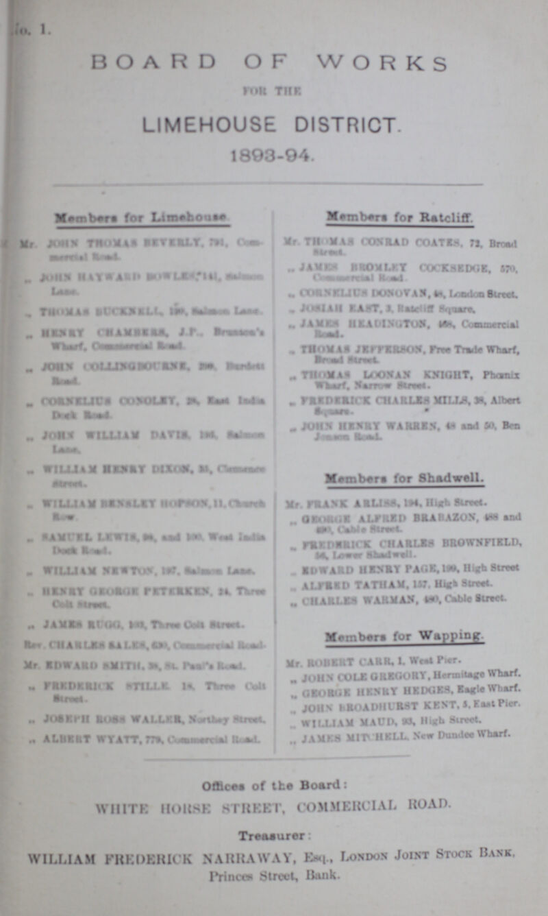No.1 BOARD OF WORKS For the LIMEHOUSE DISTRICT. 1893-94. Members for Limehouse Members for Ratcliff. ,, Mr JOHN THOMAS REVERLY,???Com¬ ??? Road „ JOHN HAYWARD ??? Lane. ,,THOMAS BUCKNELL, ??? „ HENRY ??? J.P., ??? ,, JOHN COLLINGSOCANS. ??? Mr. THOMAS CONRRAD COATES,72, Board Street. ,, JAMES BROMLEY COCKSEDGE, 570, ??? Road. ,, CORNELIUS DONOVAN, ??? London Street, ,, ??? EAST , 3, ??? Square ,,JAMES HEADINGTON, ??? Commerial Road, ,, THOMAS JEFFRSON, Free Trade Wharf, ??? Street ,, FREDERICK CHARLEY MILLIS,38, Albert Square ,, CORNLICS CONOLEY, ??? ??? Road ,,FREDERICK CHARLEY MILLS, 38, Albert ,, JOHN WILLIAM DAVIS,??? ??? ,,JOHN HENRY WARREN. 48 and 50,Ben ,, WILLIAM BENSLEY HORSOON ??? ??? Members for Shadwell. ,,WILLIAM BENSLEY??? ?? ,,RAMUEL ??? as and ?? West ??? ??? Road. ,, WILLIAM NETWORK, ??? ,,HENRY GEORGE ??? 24, Three ??? Mr. FRANK ARLISS,194, High Street. ,, GEORGE ALFRED BRAZON,488,and ??? Cable Street ,, ??? CHARLES BROWNFIELD, ?? Lower Shadwell. ,,ENWARD HENRY PAGE,157, High Street ,, ALFRED TATHAM,157,High Street ,,CHARLES WARMAN,480,490, Cable Street. ,,JAMES RUGG, ???Three Cells Street Rev.CHARLES SALES ,??? M. EDWARD SMITH. as ??? ,,FREDERICK STILLE 1s Three Cell Street. ,,JOSEPH ROSS WALLER, Northey Street. ,,ALBERT WYATT. 779. ??? Members for Wapping. Mr. ROBERT CARR,1, West Pier. ,,JOHN COLE GREGORY, Hermitage Wharf. ,, GEORGE HENRY HEDGES, Eagle Wharf. ,,JOHN BROADHURST KENT, 5, East Pier. ,, WILLIAM MAUD,96, High Street. ,, JAMES MITCHELL,New Dundee Wharf. Offices of the Board: WHITE HORSE STREET, COMMERCIAL ROAD. Treasurer: WILLIAM FREDERICK NARRAWAY, Esq., London Joint Stock Bank. Princes Street, Bank.