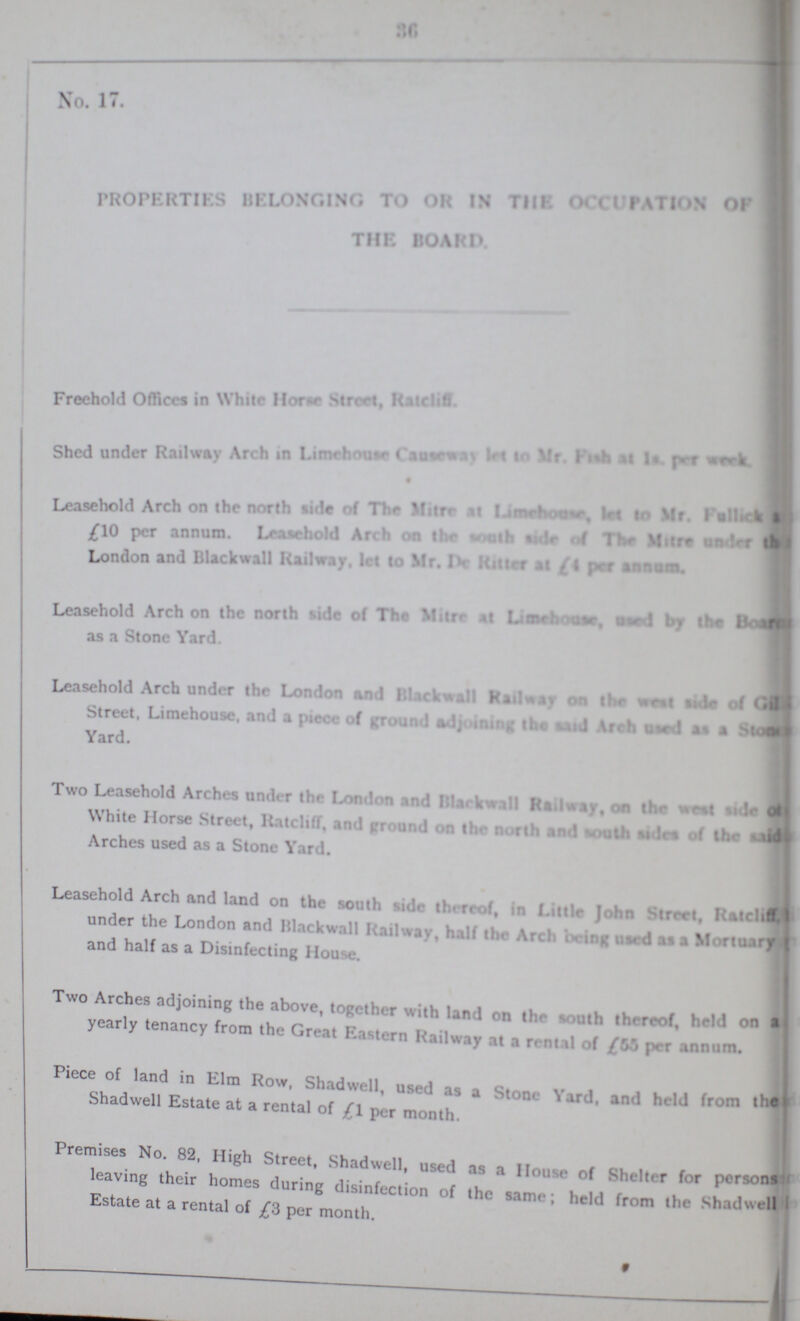 34 No. 1 PROPERTIES BELONGING TO OR IN THE OCCUPATION OF THE BOARD Freehold Offices in While How Street, Ratciff Shed under Railway Arch in Limehouse causeway let to Mr. fish at 1s pe week • Leasehold Arch on the north tide of the miltre at limehouse let to mr Fullick ,(10 per annum. Leaaehold Arch on the south side of the Miltre under the London and Blackwall Railway. Id 10 Mr. Iv loiter at per annum, Arch on the north side of the Mitre at Limehouse used by the as a Stone Yard. Leasehold Arch under the London and Blackwall Railway on the west side of Street. Limehouse. and a Yard. Two Leasehold Arches under the London and Blarkwall Railway, on the west side White Horse Street, Ratcliff, and ground on the north and south sides of the said Arches used as a Stone Yard. Leasehold Arch and land on the south side thereof, in Little John Street, Ratcliff under the London and Blackwall Railway, hall the Arch being used a Mortuary and half as a Disinfecting House. Two Arches adjoining the above, together with land on the south thereof, held on a yearly tenancy from the Great Eastern Railway at a rental of £55 per annum. Piece of land in Elm Row, Shadwell, used as a Stone Yard, and held from Shadwell Estate at a rental of £l per month. Premises No. 82, High Street, Shadwell, used as a House of Shelter for persons leaving their homes during disinfection of the same; held from the Shadwell Estate at a rental of £3 per month.